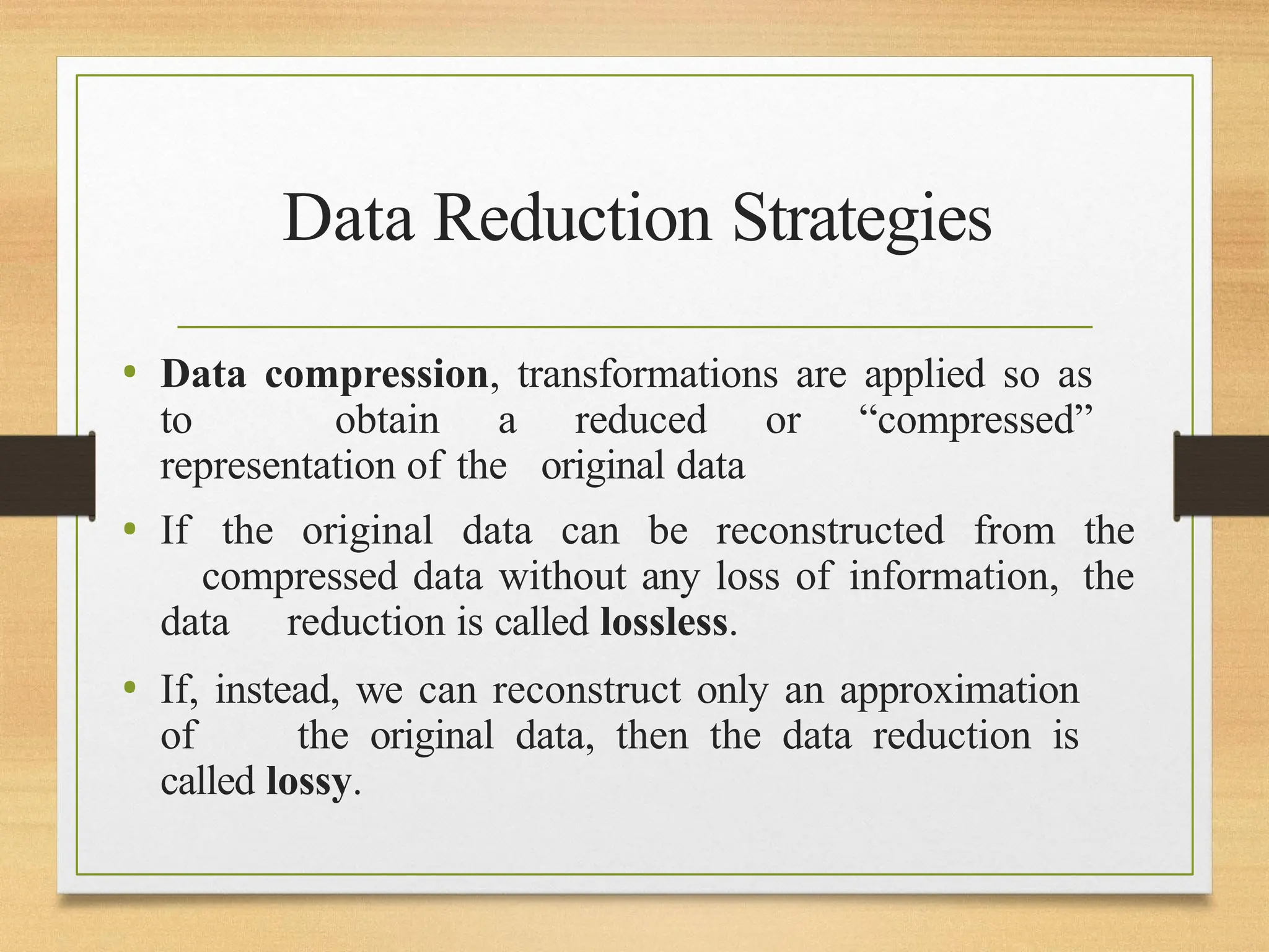 Data Reduction Strategies
• Data compression, transformations are applied so as
to obtain a reduced or “compressed”
representation of the original data
• If the original data can be reconstructed from the
compressed data without any loss of information, the
data reduction is called lossless.
• If, instead, we can reconstruct only an approximation
of the original data, then the data reduction is
called lossy.
 