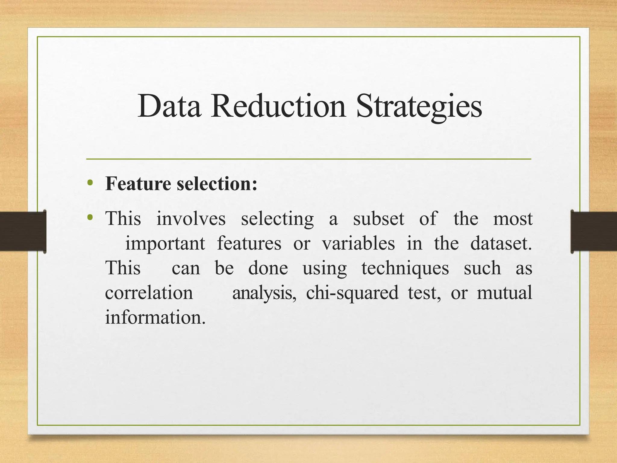 Data Reduction Strategies
• Feature selection:
• This involves selecting a subset of the most
important features or variables in the dataset.
This can be done using techniques such as
correlation analysis, chi-squared test, or mutual
information.
 