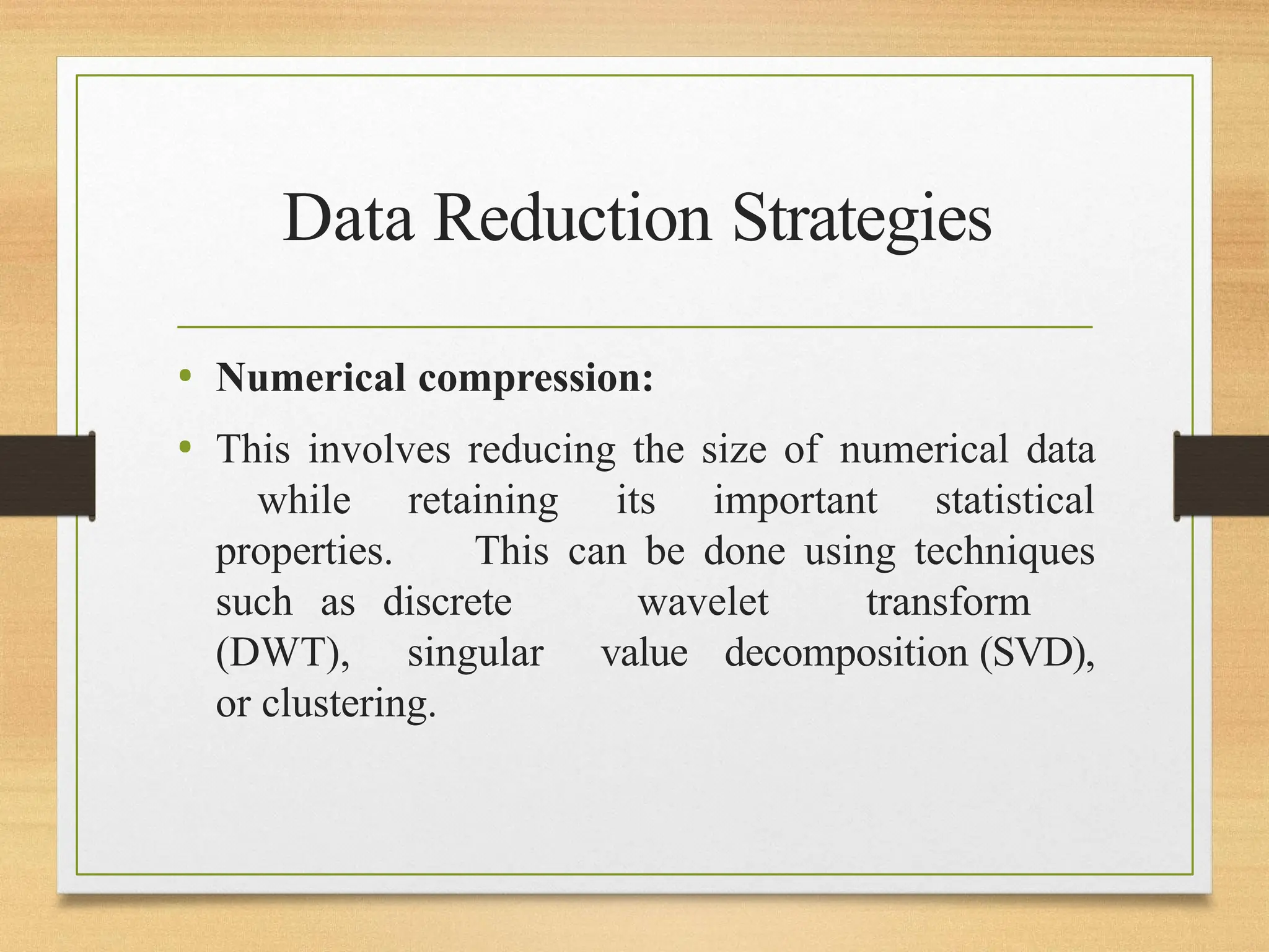 Data Reduction Strategies
• Numerical compression:
• This involves reducing the size of numerical data
while retaining its important statistical
properties. This can be done using techniques
such as discrete wavelet transform
(DWT), singular value decomposition (SVD),
or clustering.
 