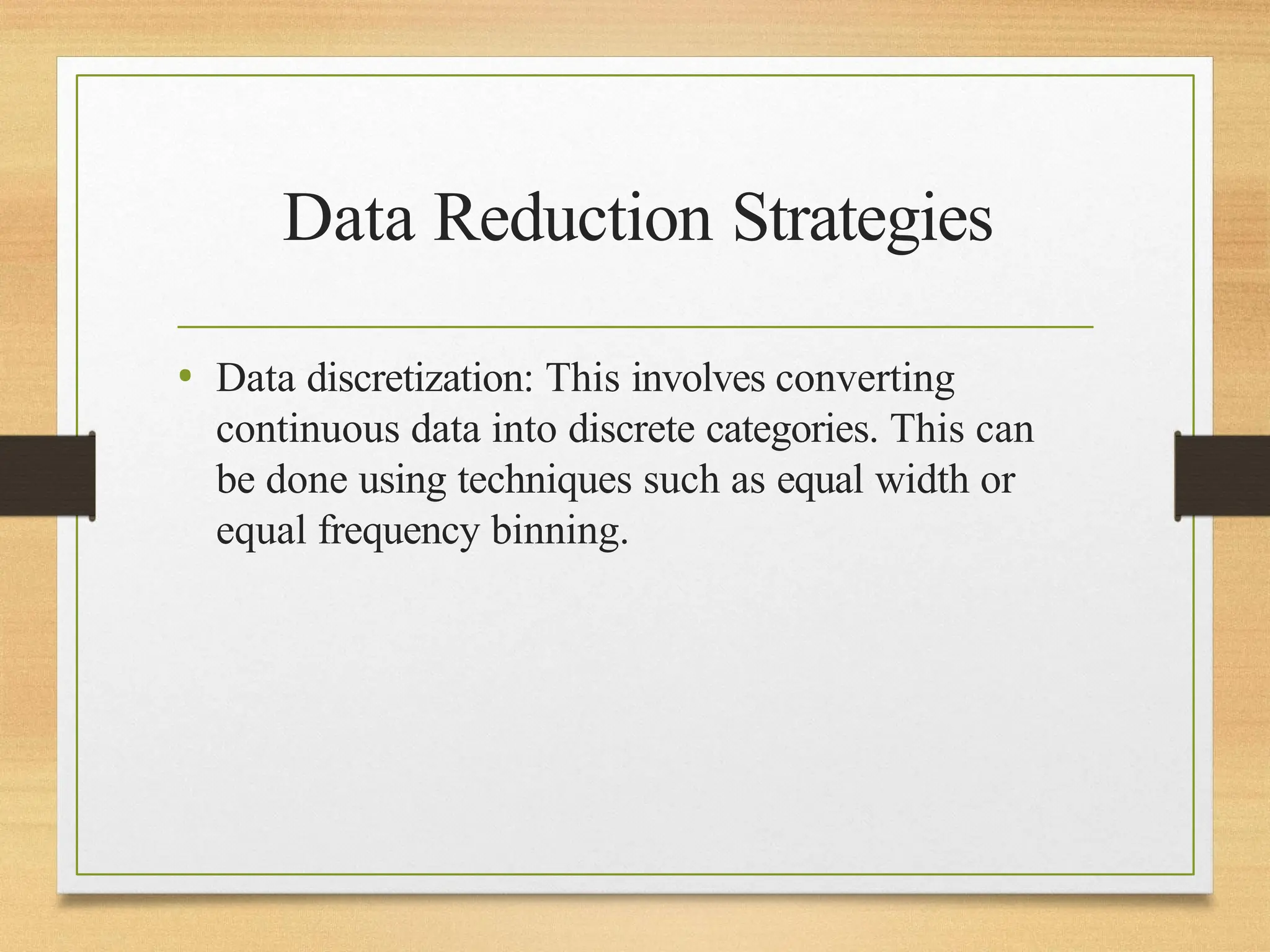 Data Reduction Strategies
• Data discretization: This involves converting
continuous data into discrete categories. This can
be done using techniques such as equal width or
equal frequency binning.
 
