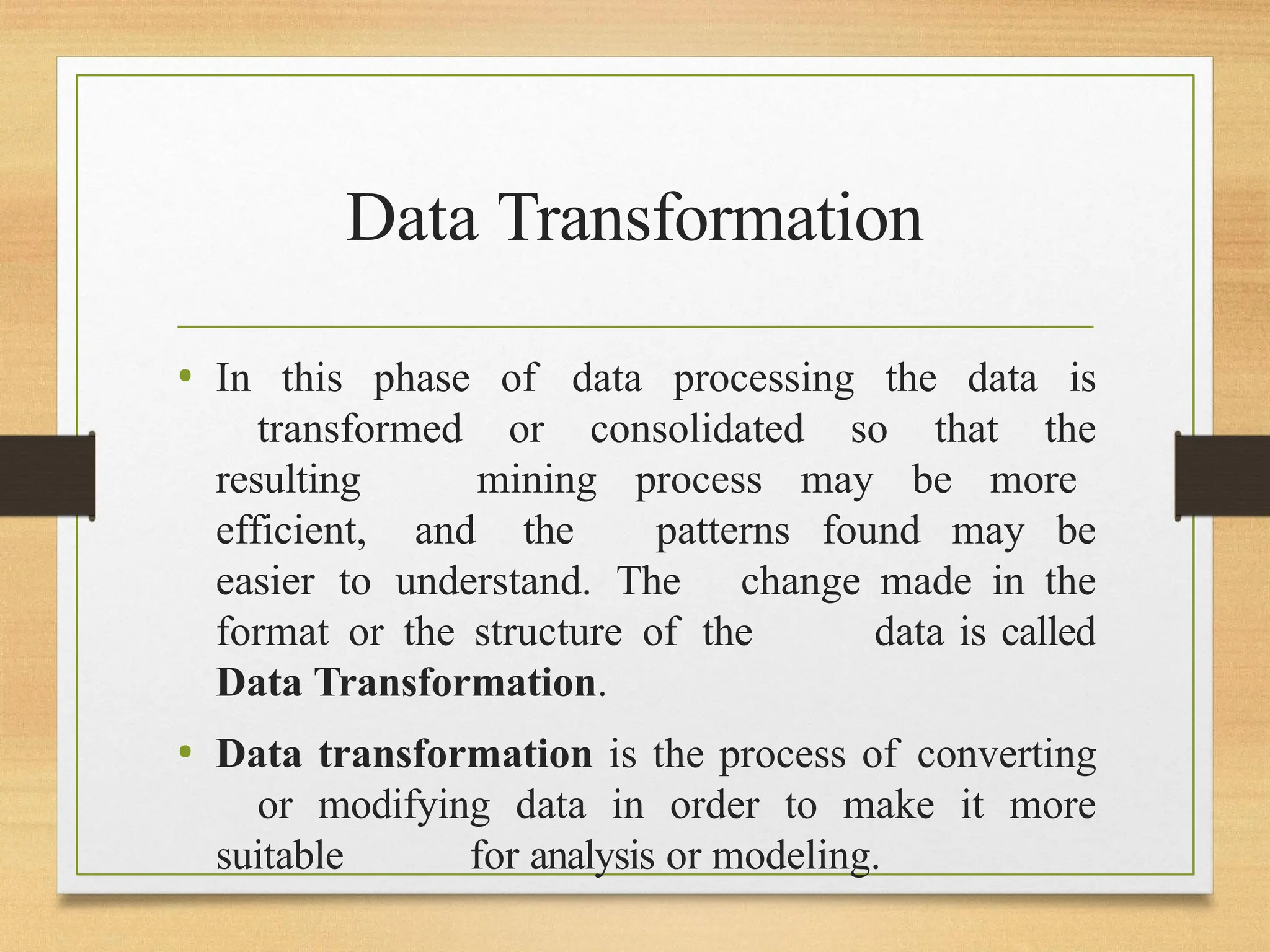 Data Transformation
• In this phase of data processing the data is
transformed or consolidated so that the
resulting mining process may be more
efficient, and the patterns found may be
easier to understand. The change made in the
format or the structure of the data is called
Data Transformation.
• Data transformation is the process of converting
or modifying data in order to make it more
suitable for analysis or modeling.
 