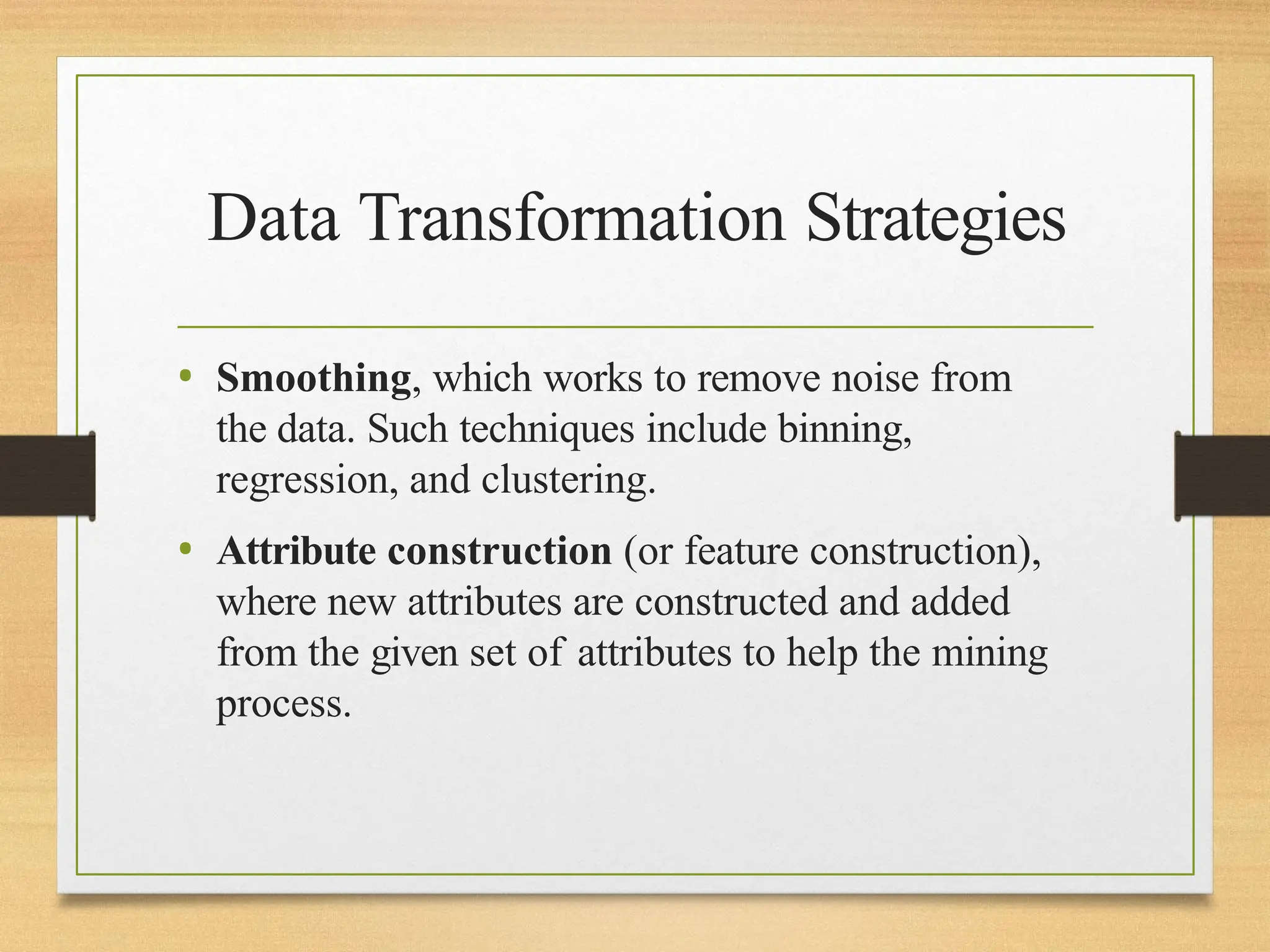 Data Transformation Strategies
• Smoothing, which works to remove noise from
the data. Such techniques include binning,
regression, and clustering.
• Attribute construction (or feature construction),
where new attributes are constructed and added
from the given set of attributes to help the mining
process.
 