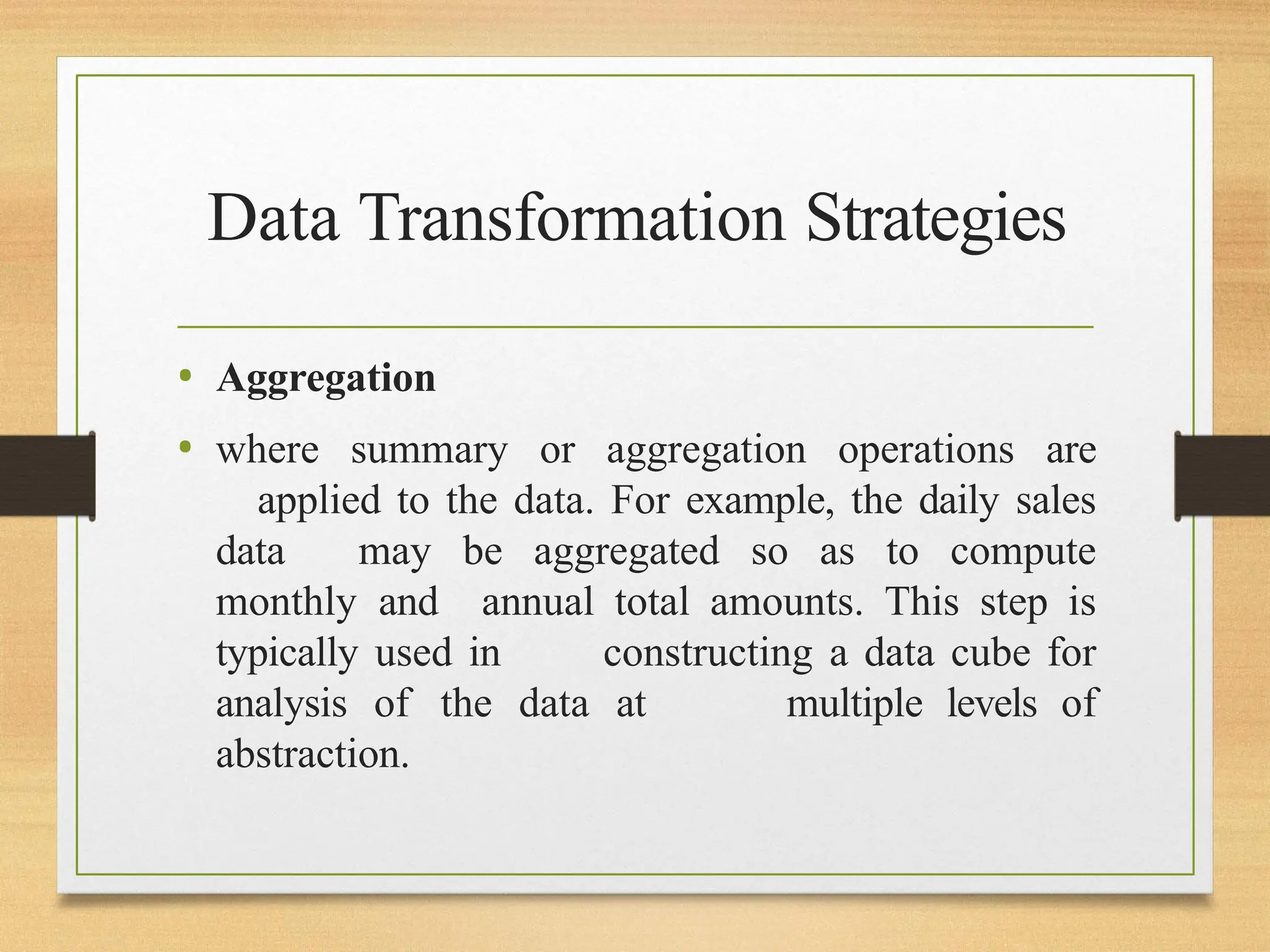 Data Transformation Strategies
• Aggregation
• where summary or aggregation operations are
applied to the data. For example, the daily sales
data may be aggregated so as to compute
monthly and annual total amounts. This step is
typically used in constructing a data cube for
analysis of the data at multiple levels of
abstraction.
 