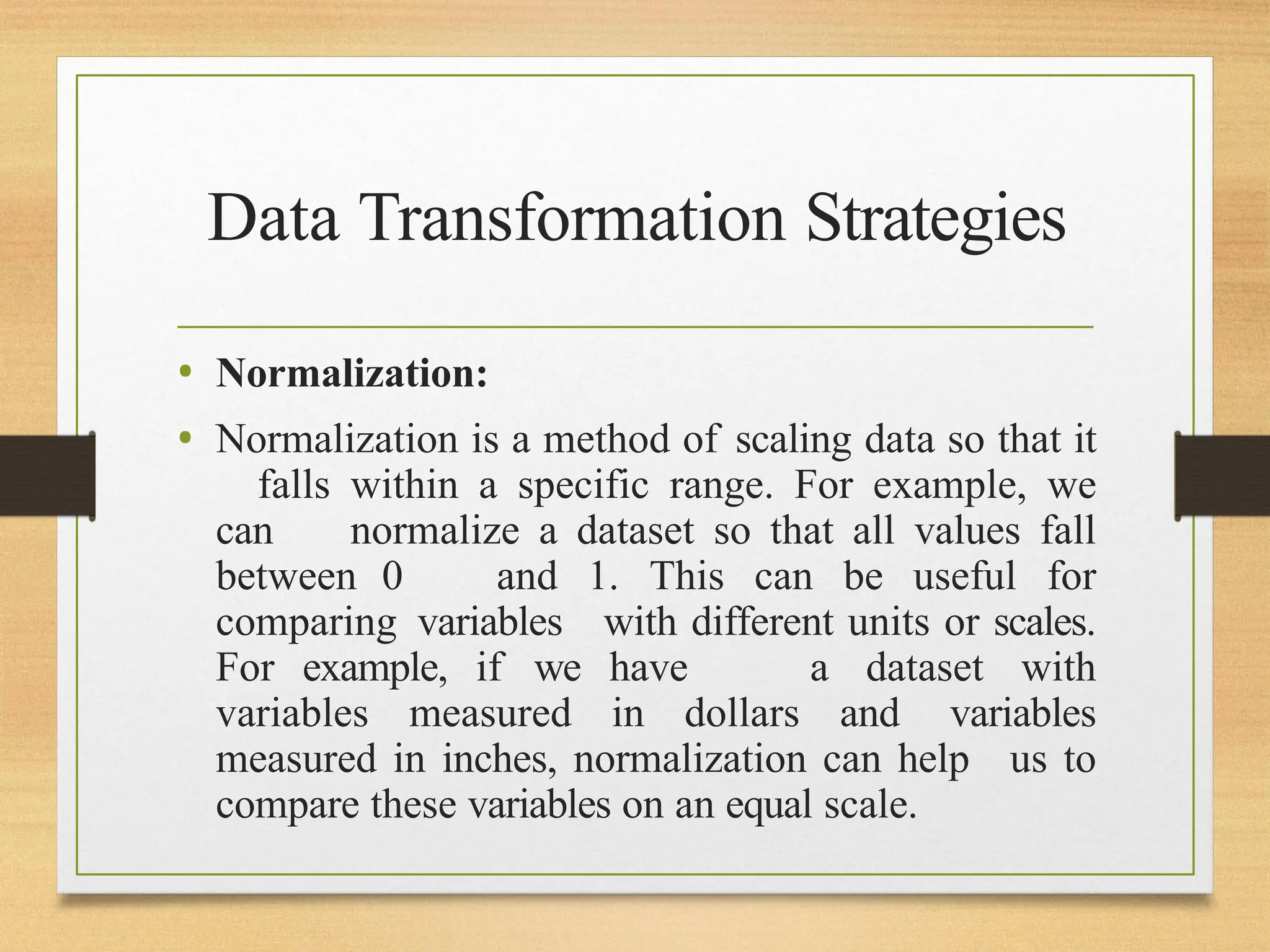 Data Transformation Strategies
• Normalization:
• Normalization is a method of scaling data so that it
falls within a specific range. For example, we
can normalize a dataset so that all values fall
between 0 and 1. This can be useful for
comparing variables with different units or scales.
For example, if we have a dataset with
variables measured in dollars and variables
measured in inches, normalization can help us to
compare these variables on an equal scale.
 