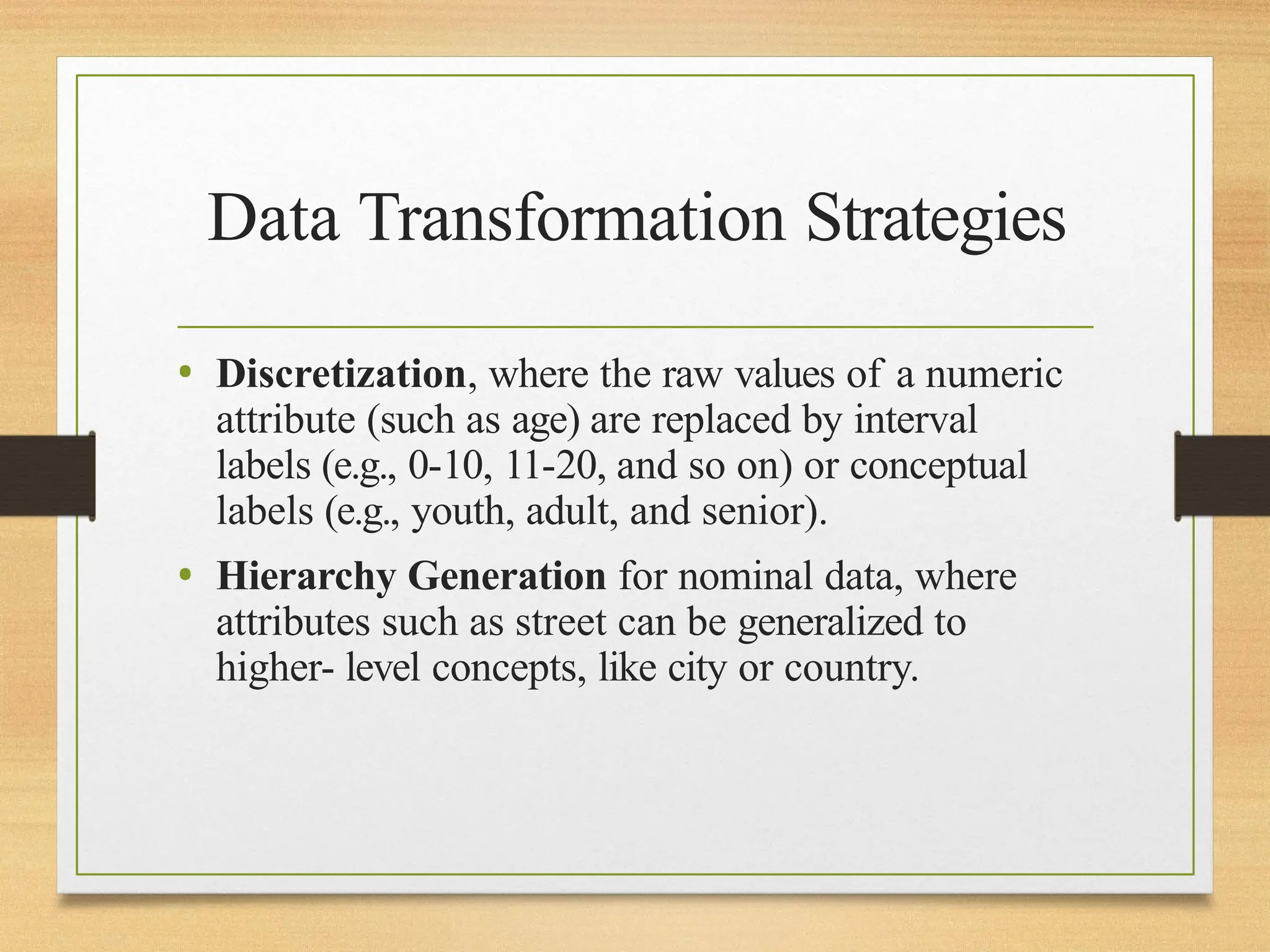 Data Transformation Strategies
• Discretization, where the raw values of a numeric
attribute (such as age) are replaced by interval
labels (e.g., 0-10, 11-20, and so on) or conceptual
labels (e.g., youth, adult, and senior).
• Hierarchy Generation for nominal data, where
attributes such as street can be generalized to
higher- level concepts, like city or country.
 