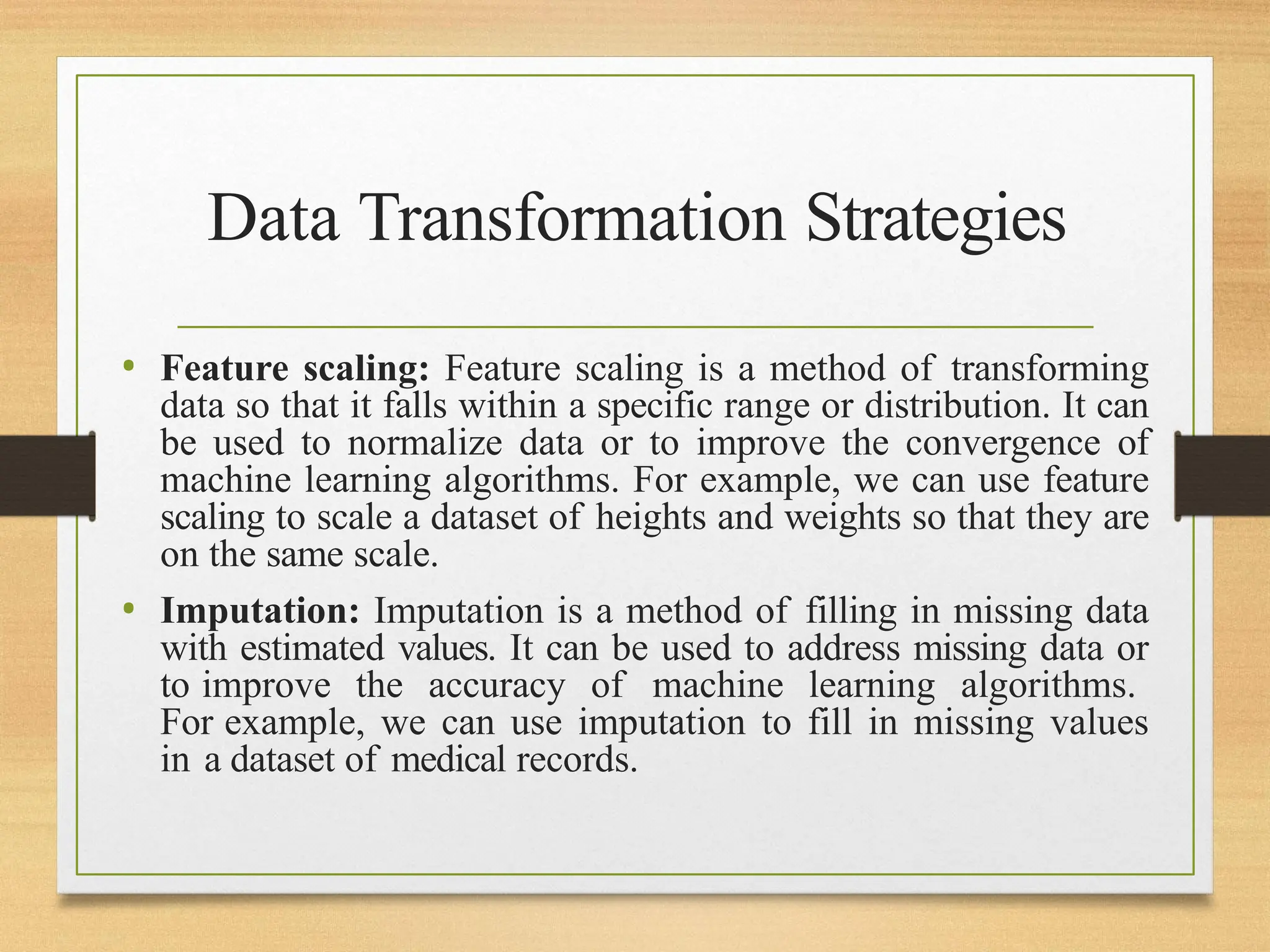 Data Transformation Strategies
• Feature scaling: Feature scaling is a method of transforming
data so that it falls within a specific range or distribution. It can
be used to normalize data or to improve the convergence of
machine learning algorithms. For example, we can use feature
scaling to scale a dataset of heights and weights so that they are
on the same scale.
• Imputation: Imputation is a method of filling in missing data
with estimated values. It can be used to address missing data or
to improve the accuracy of machine learning algorithms.
For example, we can use imputation to fill in missing values
in a dataset of medical records.
 
