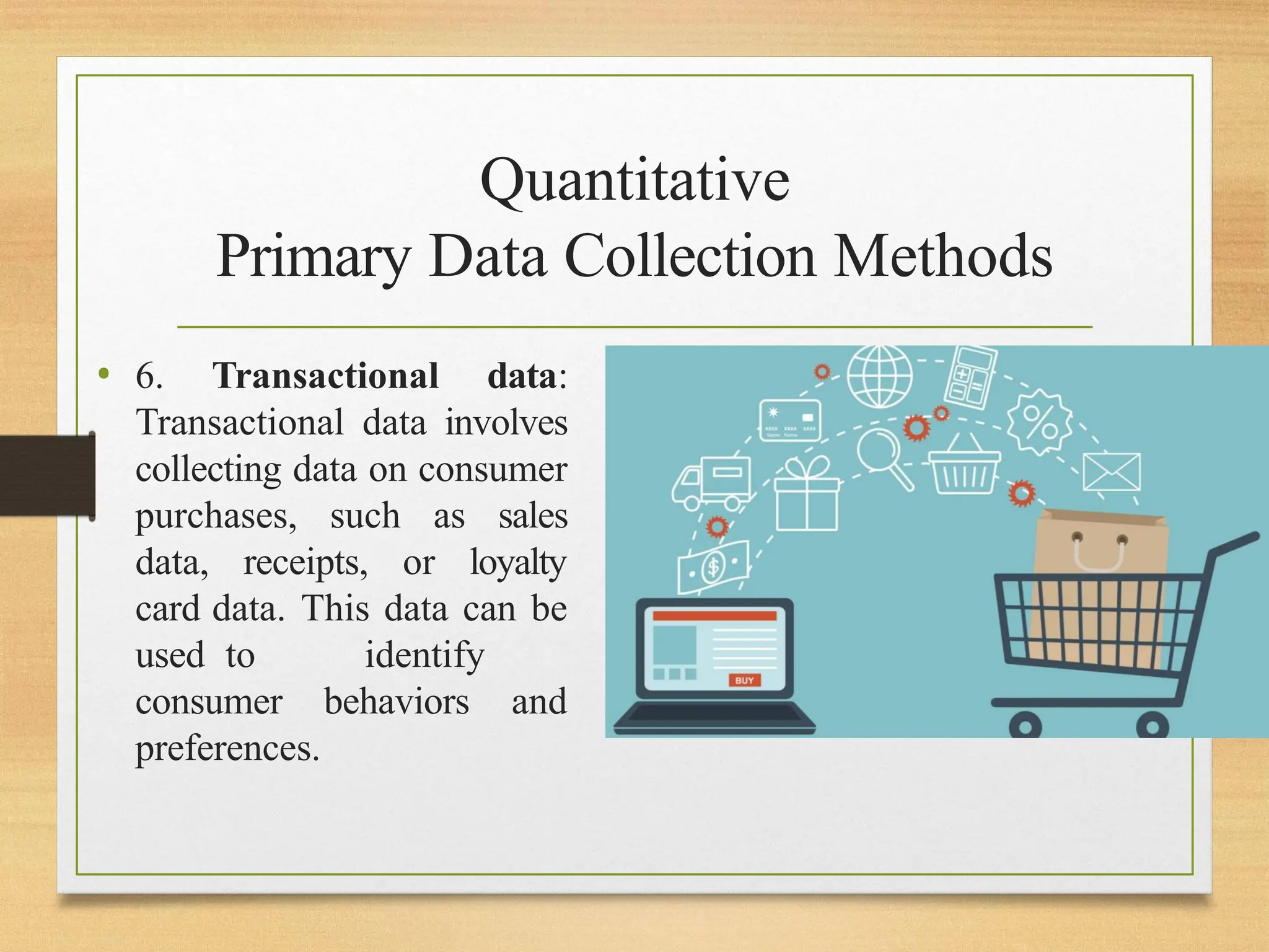 Quantitative
Primary Data Collection Methods
• 6. Transactional data:
Transactional data involves
collecting data on consumer
purchases, such as sales
data, receipts, or loyalty
card data. This data can be
used to identify
consumer behaviors and
preferences.
 