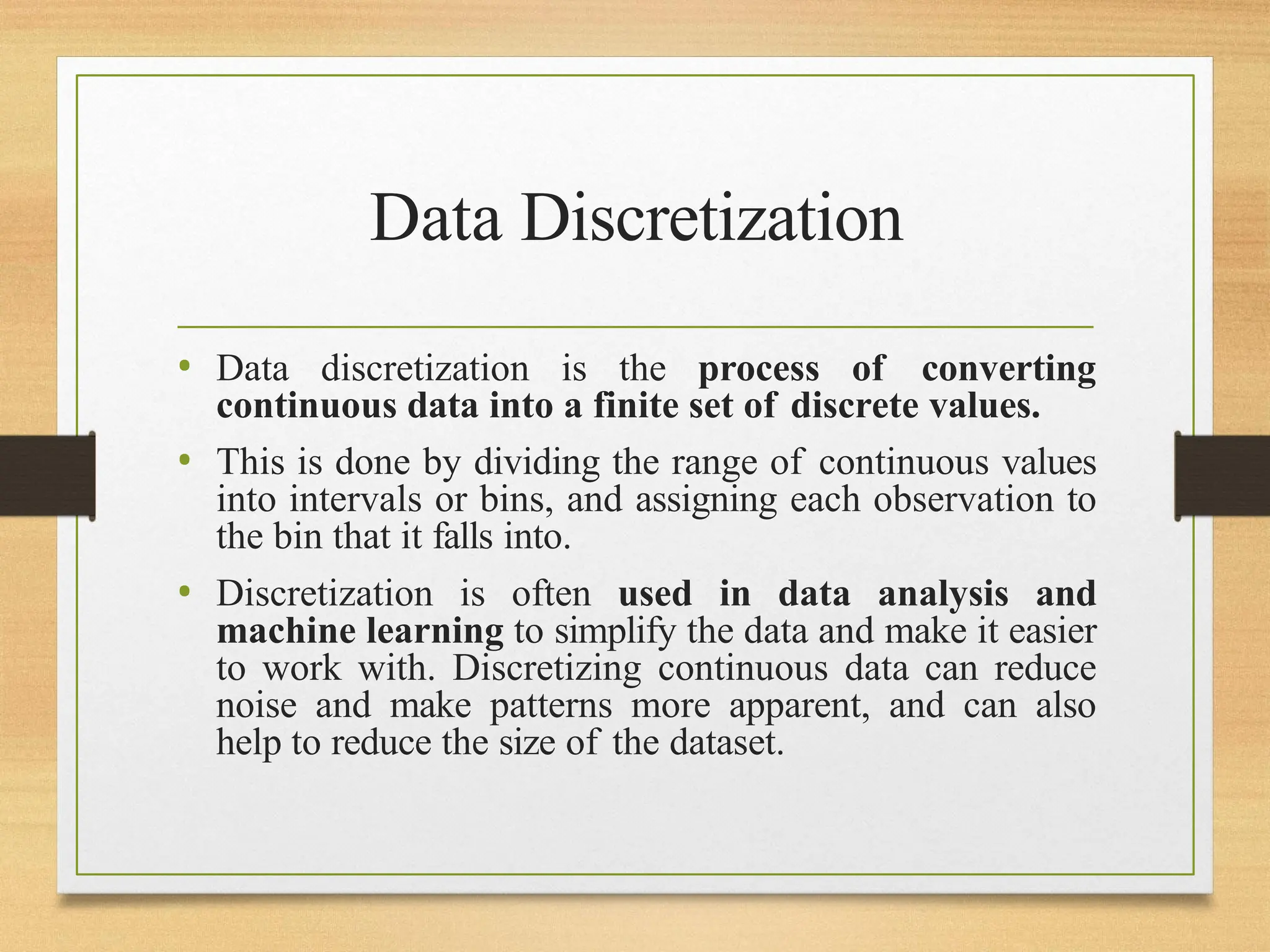 Data Discretization
• Data discretization is the process of converting
continuous data into a finite set of discrete values.
• This is done by dividing the range of continuous values
into intervals or bins, and assigning each observation to
the bin that it falls into.
• Discretization is often used in data analysis and
machine learning to simplify the data and make it easier
to work with. Discretizing continuous data can reduce
noise and make patterns more apparent, and can also
help to reduce the size of the dataset.
 
