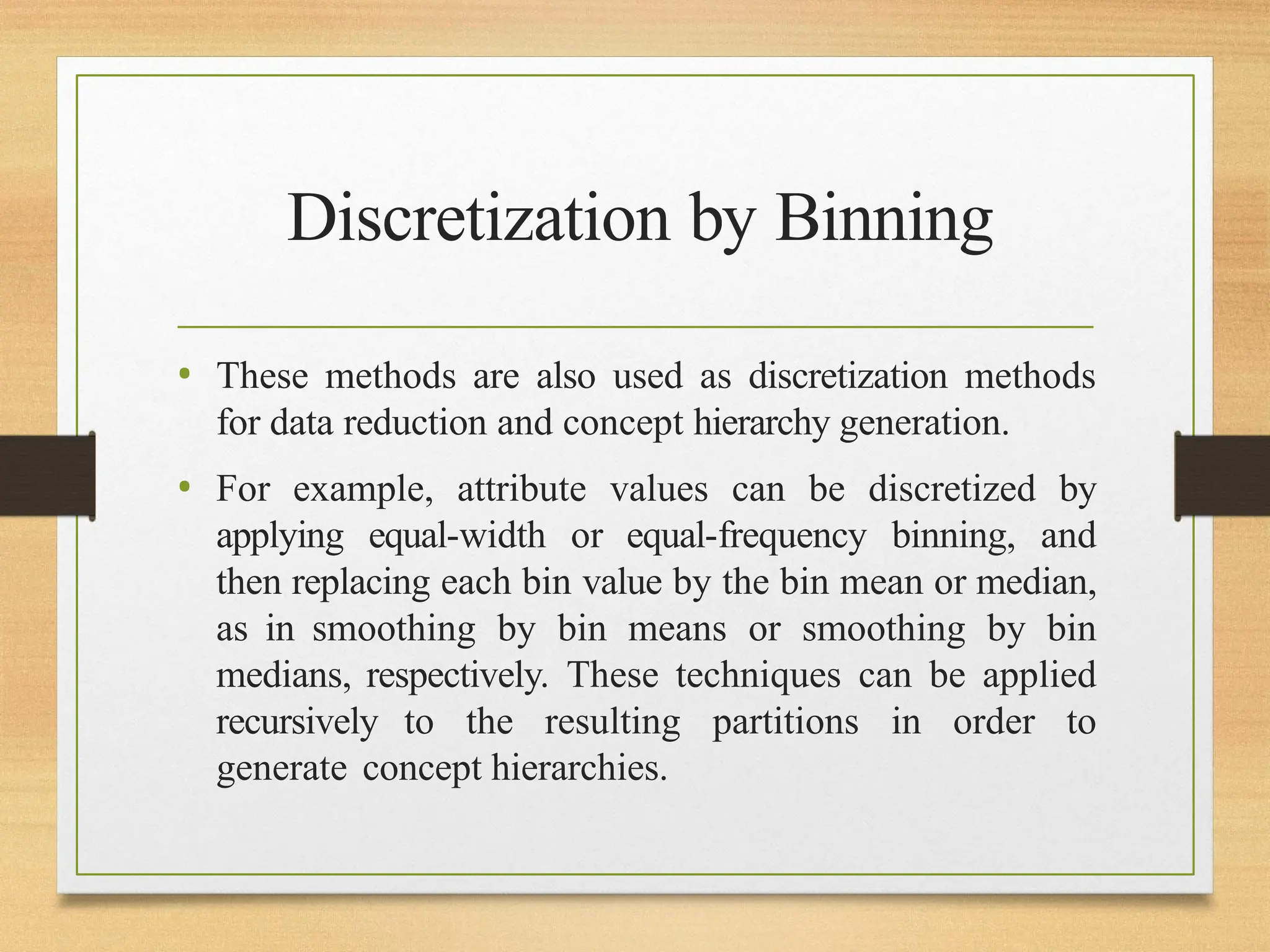 Discretization by Binning
• These methods are also used as discretization methods
for data reduction and concept hierarchy generation.
• For example, attribute values can be discretized by
applying equal-width or equal-frequency binning, and
then replacing each bin value by the bin mean or median,
as in smoothing by bin means or smoothing by bin
medians, respectively. These techniques can be applied
recursively to the resulting partitions in order to
generate concept hierarchies.
 