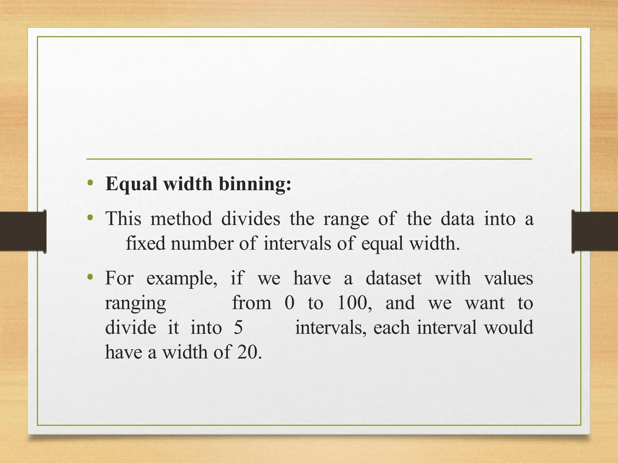 • Equal width binning:
• This method divides the range of the data into a
fixed number of intervals of equal width.
• For example, if we have a dataset with values
ranging from 0 to 100, and we want to
divide it into 5 intervals, each interval would
have a width of 20.
 