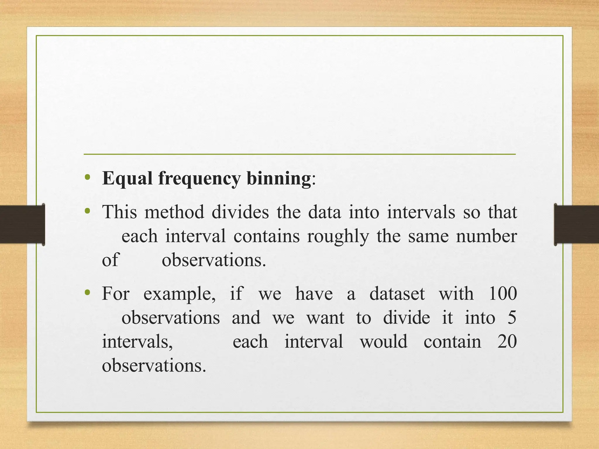 • Equal frequency binning:
• This method divides the data into intervals so that
each interval contains roughly the same number
of observations.
• For example, if we have a dataset with 100
observations and we want to divide it into 5
intervals, each interval would contain 20
observations.
 
