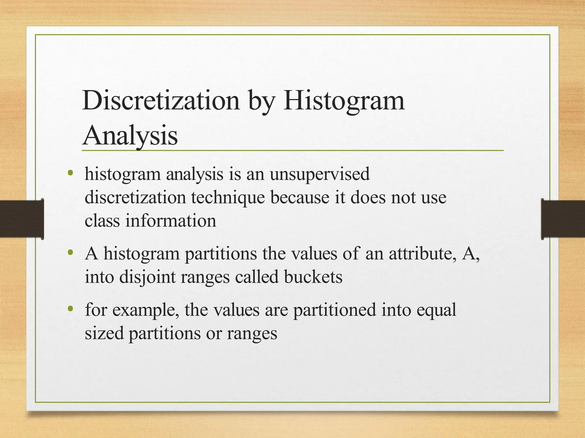 Discretization by Histogram
Analysis
• histogram analysis is an unsupervised
discretization technique because it does not use
class information
• A histogram partitions the values of an attribute, A,
into disjoint ranges called buckets
• for example, the values are partitioned into equal
sized partitions or ranges
 