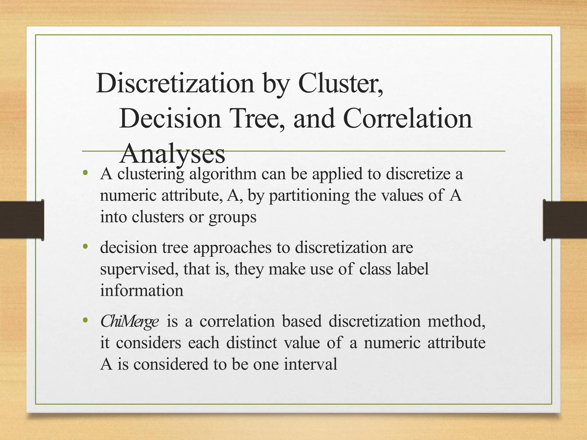 Discretization by Cluster,
Decision Tree, and Correlation
Analyses
• A clustering algorithm can be applied to discretize a
numeric attribute, A, by partitioning the values of A
into clusters or groups
• decision tree approaches to discretization are
supervised, that is, they make use of class label
information
• ChiMerge is a correlation based discretization method,
it considers each distinct value of a numeric attribute
A is considered to be one interval
 