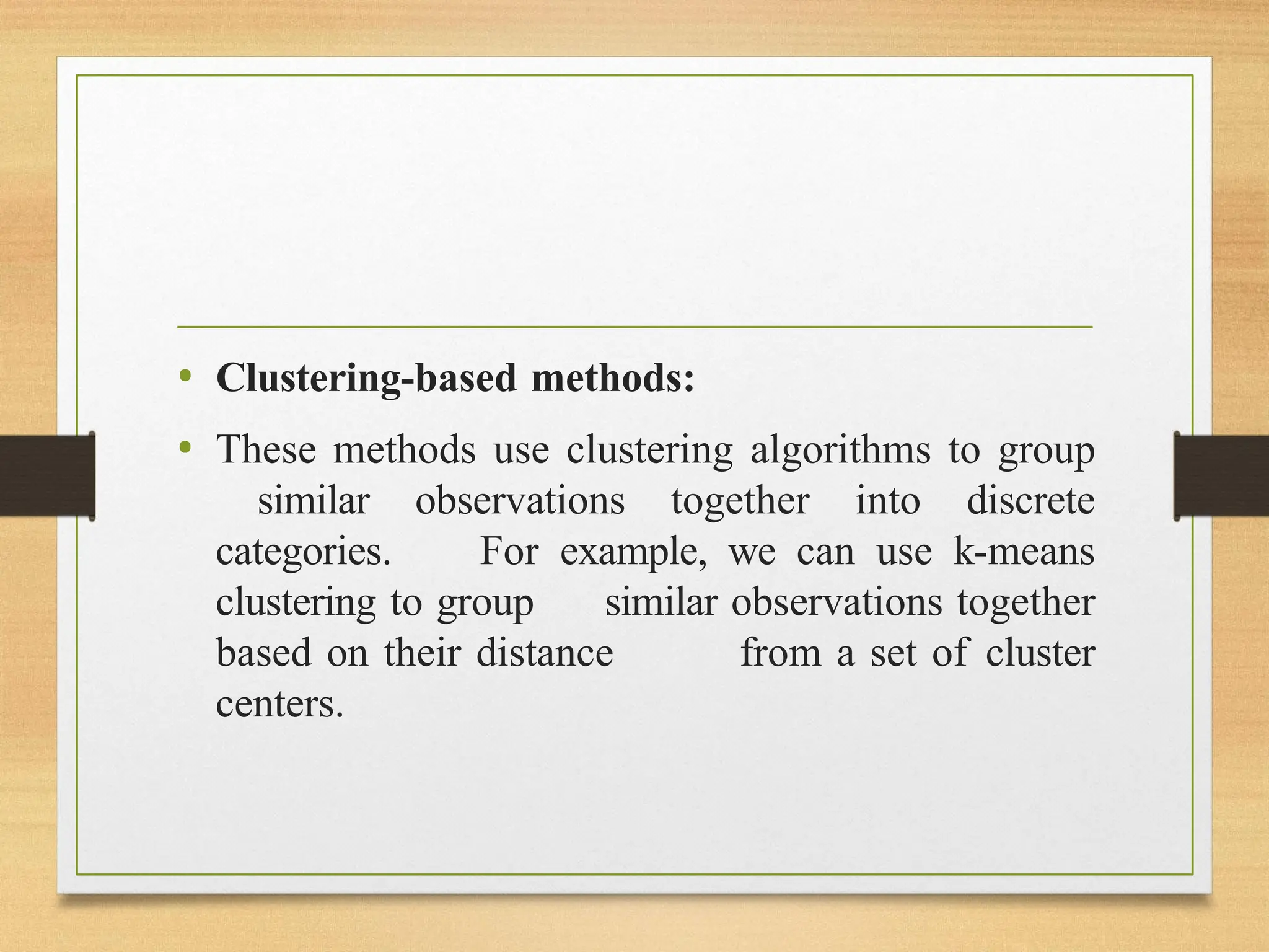 • Clustering-based methods:
• These methods use clustering algorithms to group
similar observations together into discrete
categories. For example, we can use k-means
clustering to group similar observations together
based on their distance from a set of cluster
centers.
 