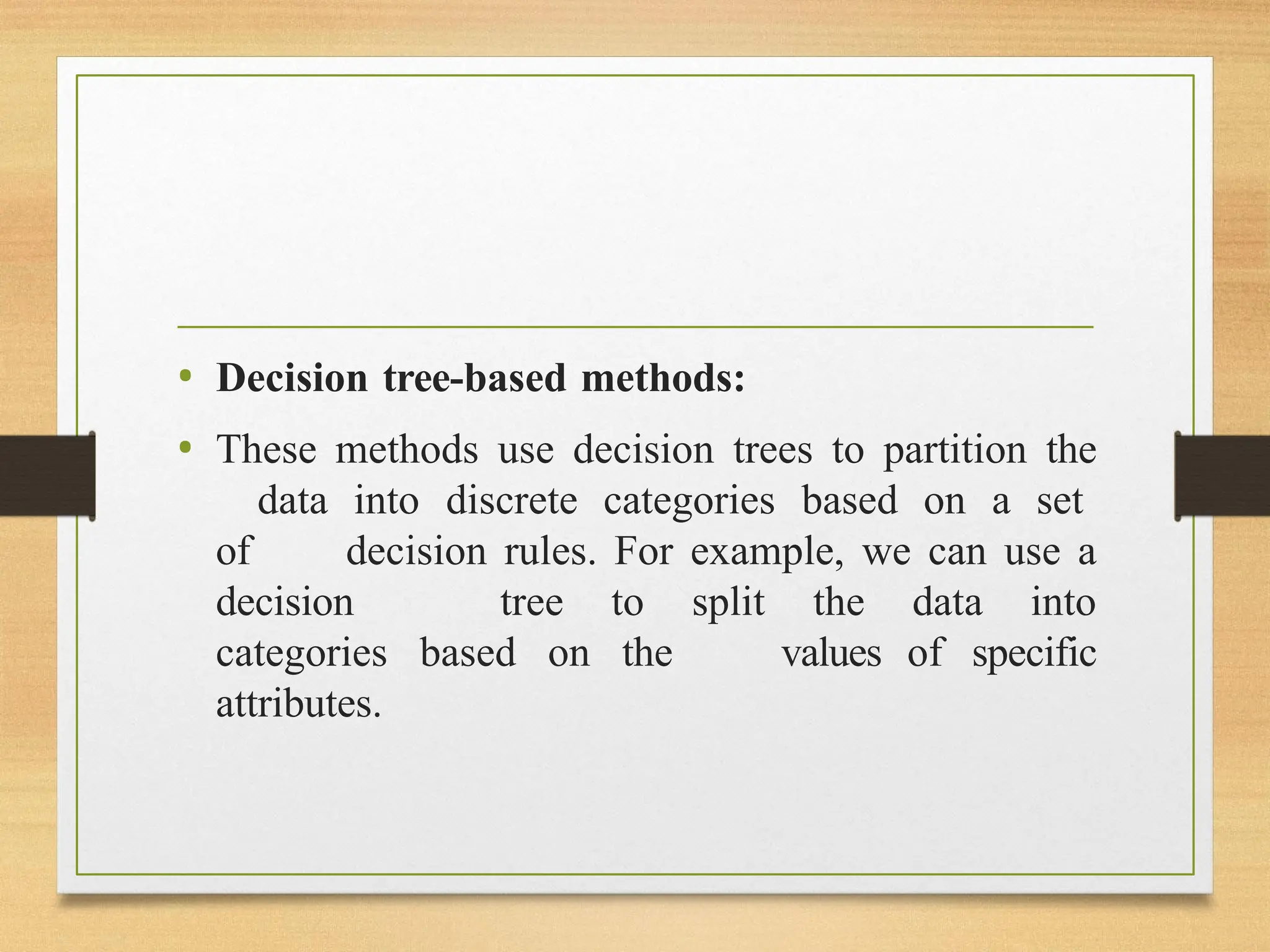 • Decision tree-based methods:
• These methods use decision trees to partition the
data into discrete categories based on a set
of decision rules. For example, we can use a
decision tree to split the data into
categories based on the values of specific
attributes.
 