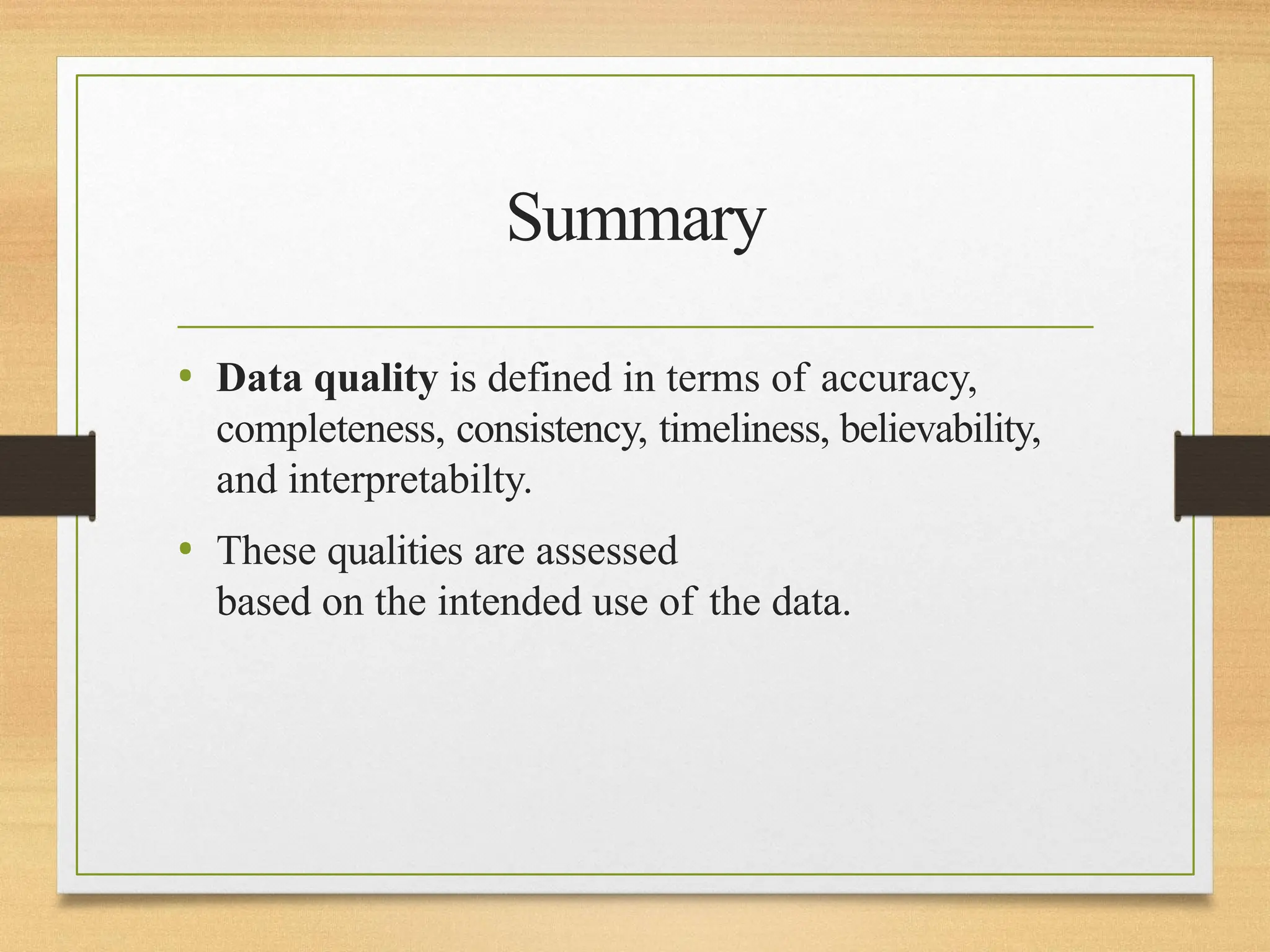 Summary
• Data quality is defined in terms of accuracy,
completeness, consistency, timeliness, believability,
and interpretabilty.
• These qualities are assessed
based on the intended use of the data.
 