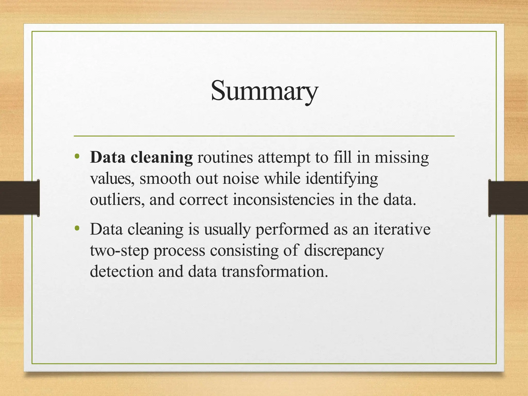 Summary
• Data cleaning routines attempt to fill in missing
values, smooth out noise while identifying
outliers, and correct inconsistencies in the data.
• Data cleaning is usually performed as an iterative
two-step process consisting of discrepancy
detection and data transformation.
 