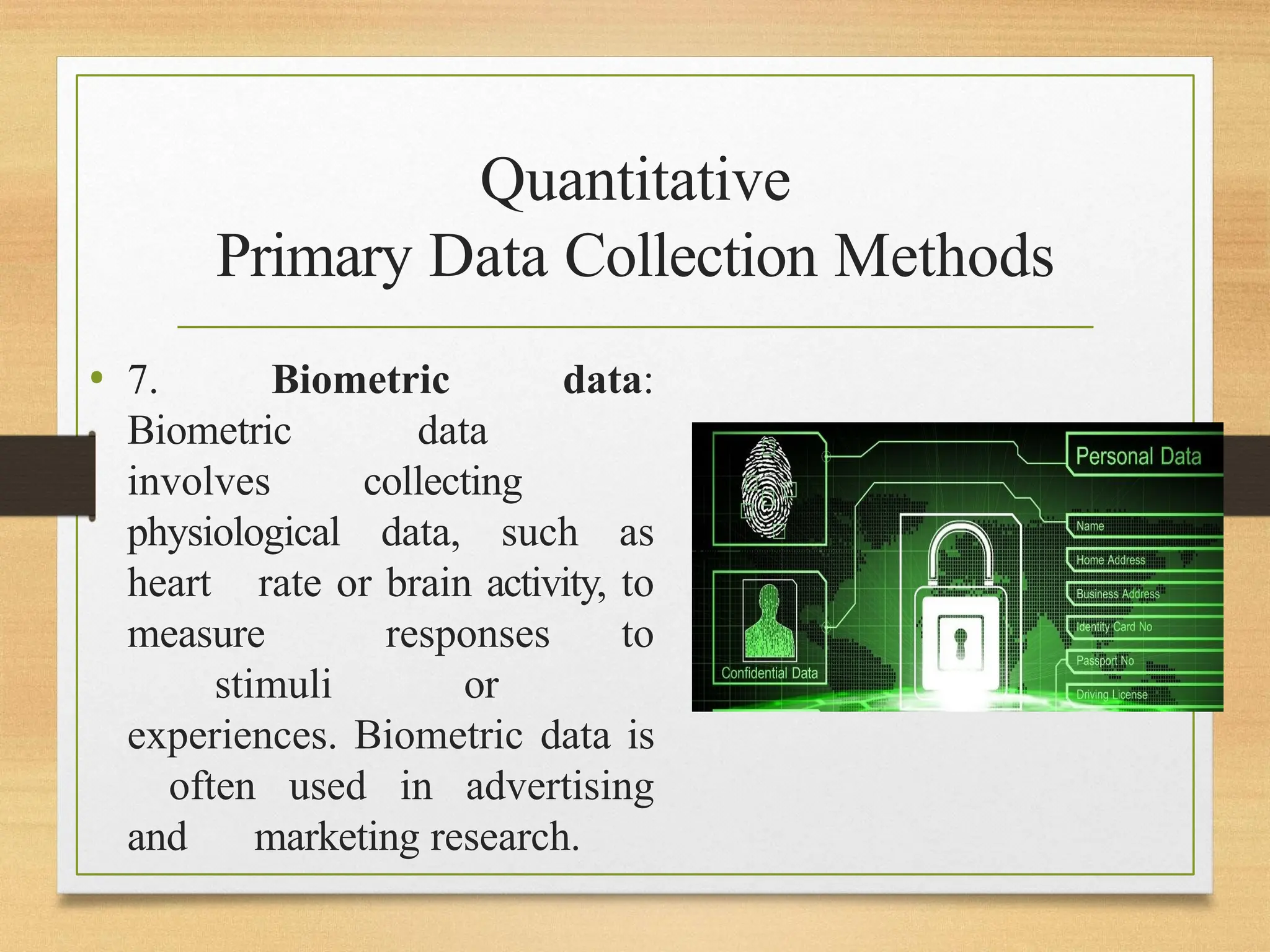 Quantitative
Primary Data Collection Methods
• 7. Biometric data:
Biometric data
involves collecting
physiological data, such as
heart rate or brain activity, to
measure responses to
stimuli or
experiences. Biometric data is
often used in advertising
and marketing research.
 