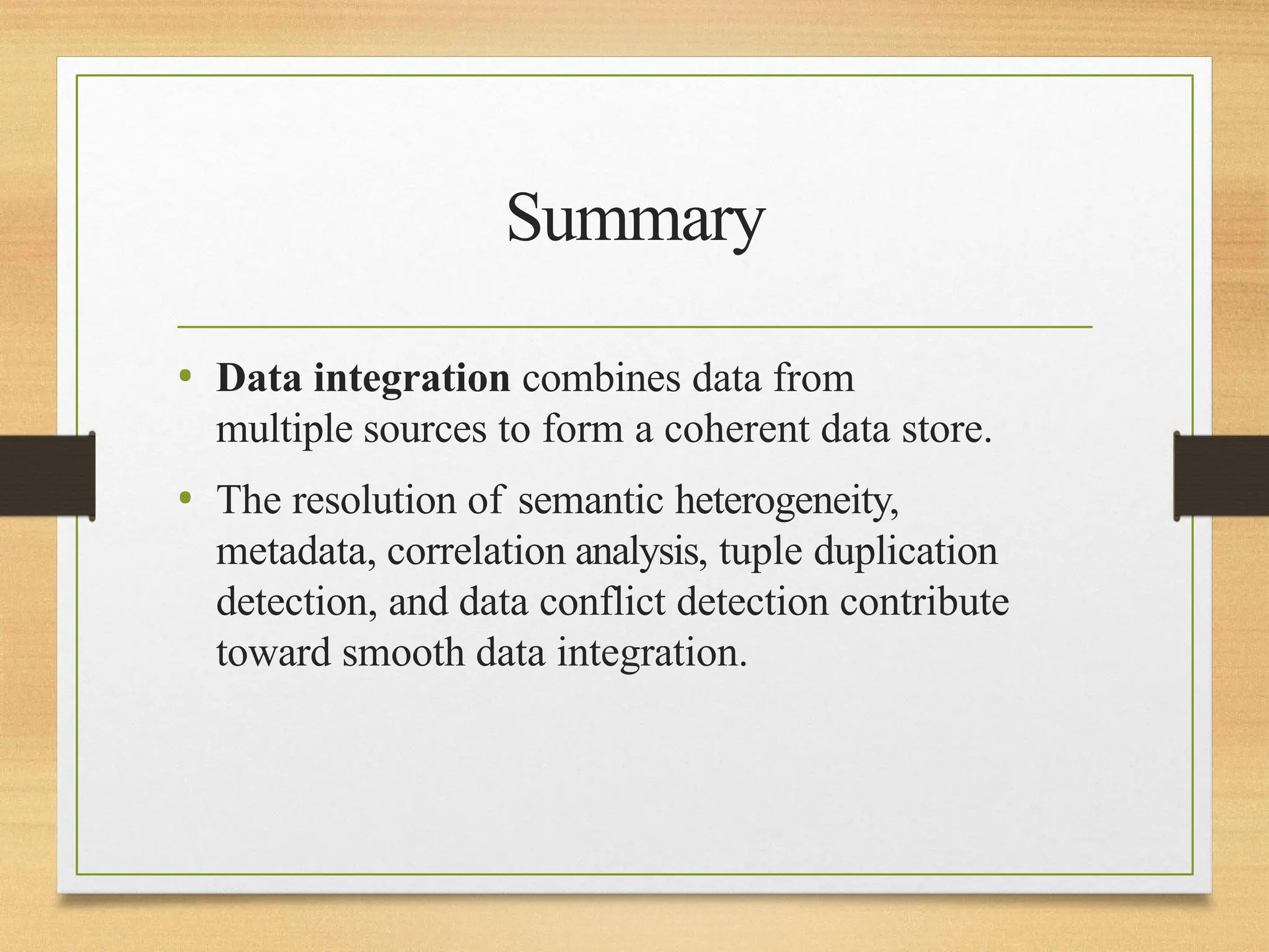 Summary
• Data integration combines data from
multiple sources to form a coherent data store.
• The resolution of semantic heterogeneity,
metadata, correlation analysis, tuple duplication
detection, and data conflict detection contribute
toward smooth data integration.
 