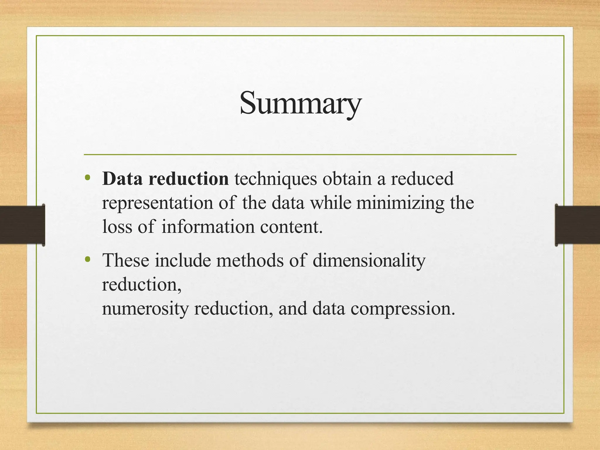 Summary
• Data reduction techniques obtain a reduced
representation of the data while minimizing the
loss of information content.
• These include methods of dimensionality
reduction,
numerosity reduction, and data compression.
 