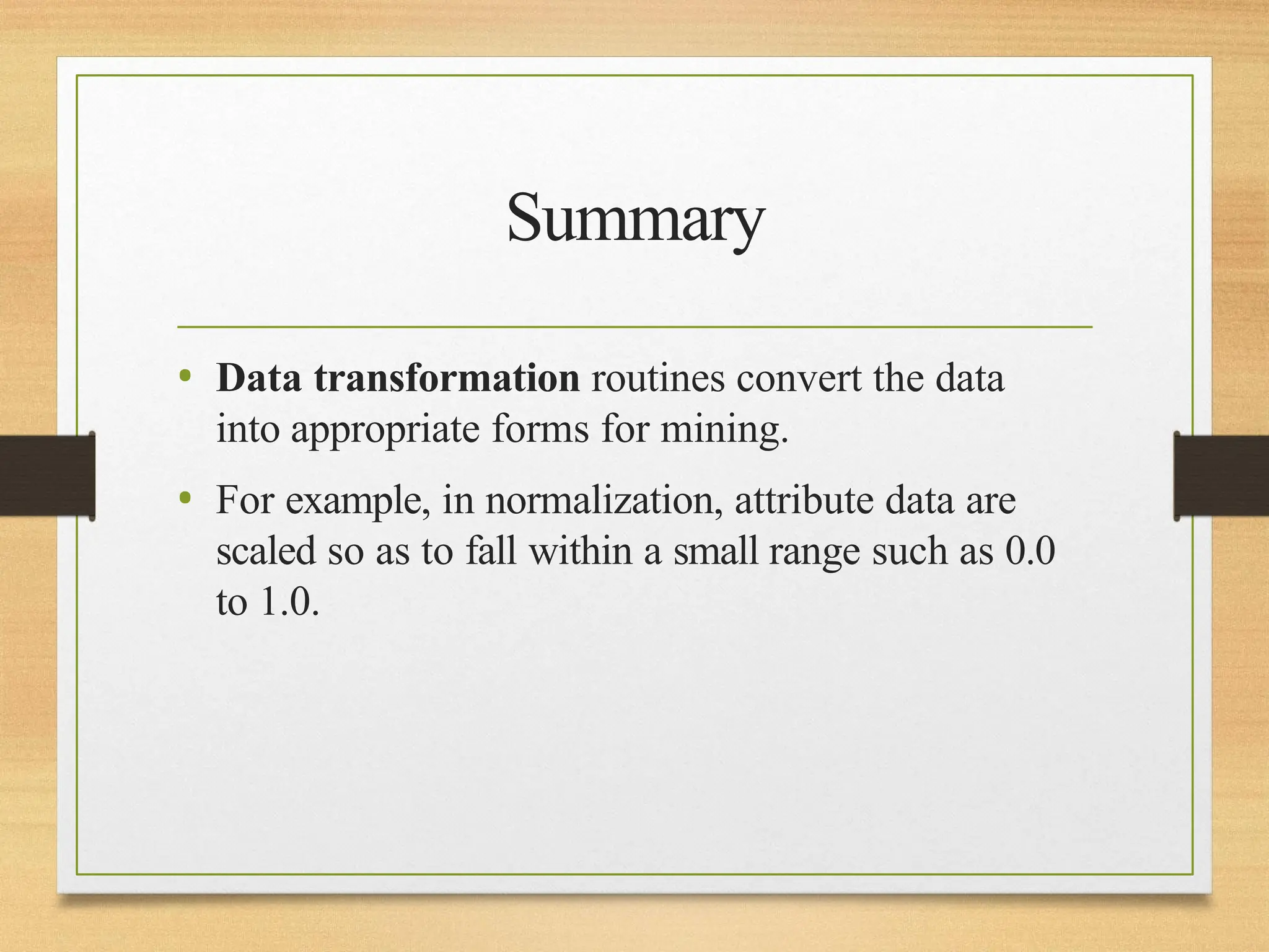 Summary
• Data transformation routines convert the data
into appropriate forms for mining.
• For example, in normalization, attribute data are
scaled so as to fall within a small range such as 0.0
to 1.0.
 