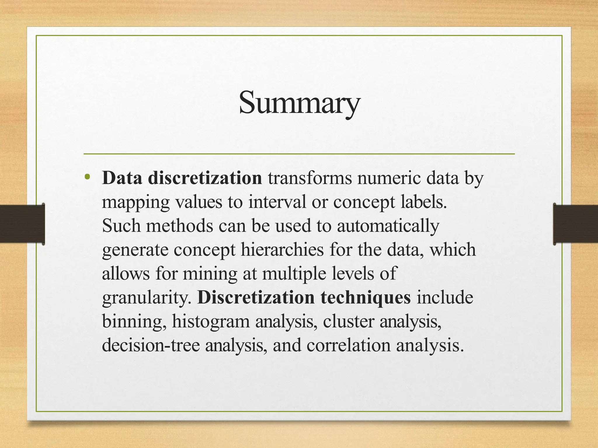Summary
• Data discretization transforms numeric data by
mapping values to interval or concept labels.
Such methods can be used to automatically
generate concept hierarchies for the data, which
allows for mining at multiple levels of
granularity. Discretization techniques include
binning, histogram analysis, cluster analysis,
decision-tree analysis, and correlation analysis.
 