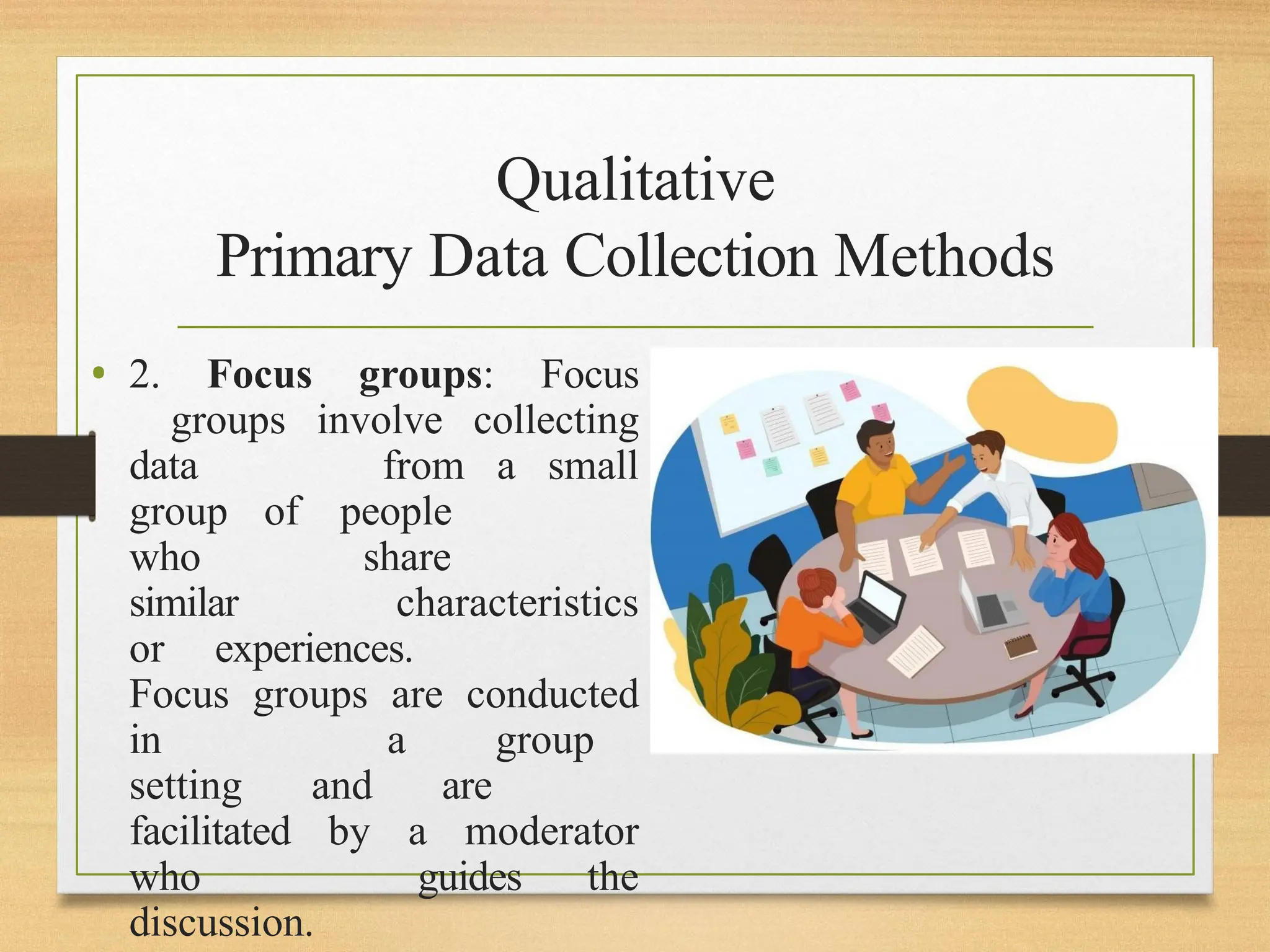 Qualitative
Primary Data Collection Methods
• 2. Focus groups: Focus
groups involve collecting
data from a small
group of people
who share
similar characteristics
or experiences.
Focus groups are conducted
in a group
setting and are
facilitated by a moderator
who guides the
discussion.
 
