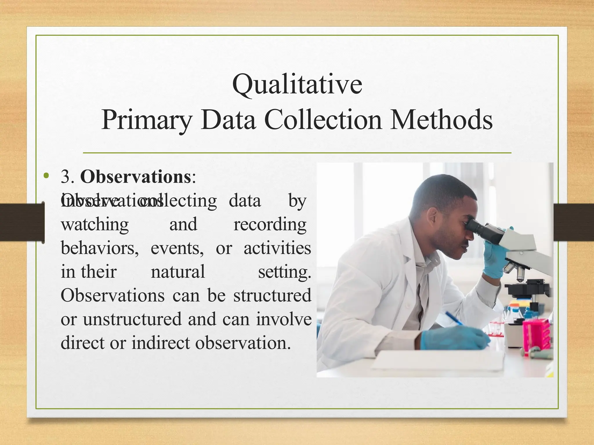 Qualitative
Primary Data Collection Methods
• 3. Observations:
Observations
involve
watching
collecting data by
and recording
behaviors, events, or activities
in their natural setting.
Observations can be structured
or unstructured and can involve
direct or indirect observation.
 