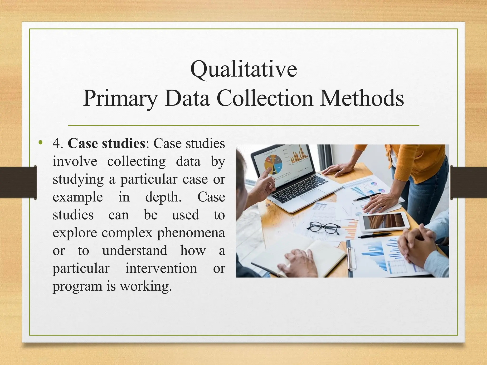Qualitative
Primary Data Collection Methods
• 4. Case studies: Case studies
involve collecting data by
studying a particular case or
example in depth. Case
studies can be used to
explore complex phenomena
or to understand how a
particular intervention or
program is working.
 