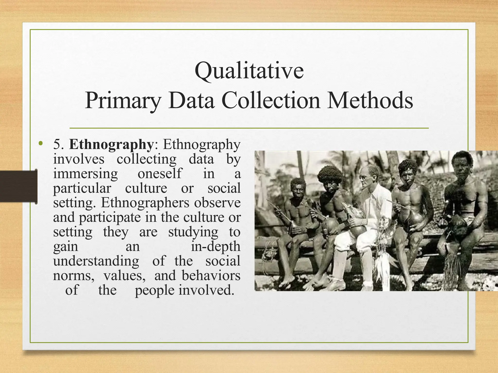 Qualitative
Primary Data Collection Methods
• 5. Ethnography: Ethnography
involves collecting data by
immersing oneself in a
particular culture or social
setting. Ethnographers observe
and participate in the culture or
setting they are studying to
gain an in-depth
understanding of the social
norms, values, and behaviors
of the people involved.
 