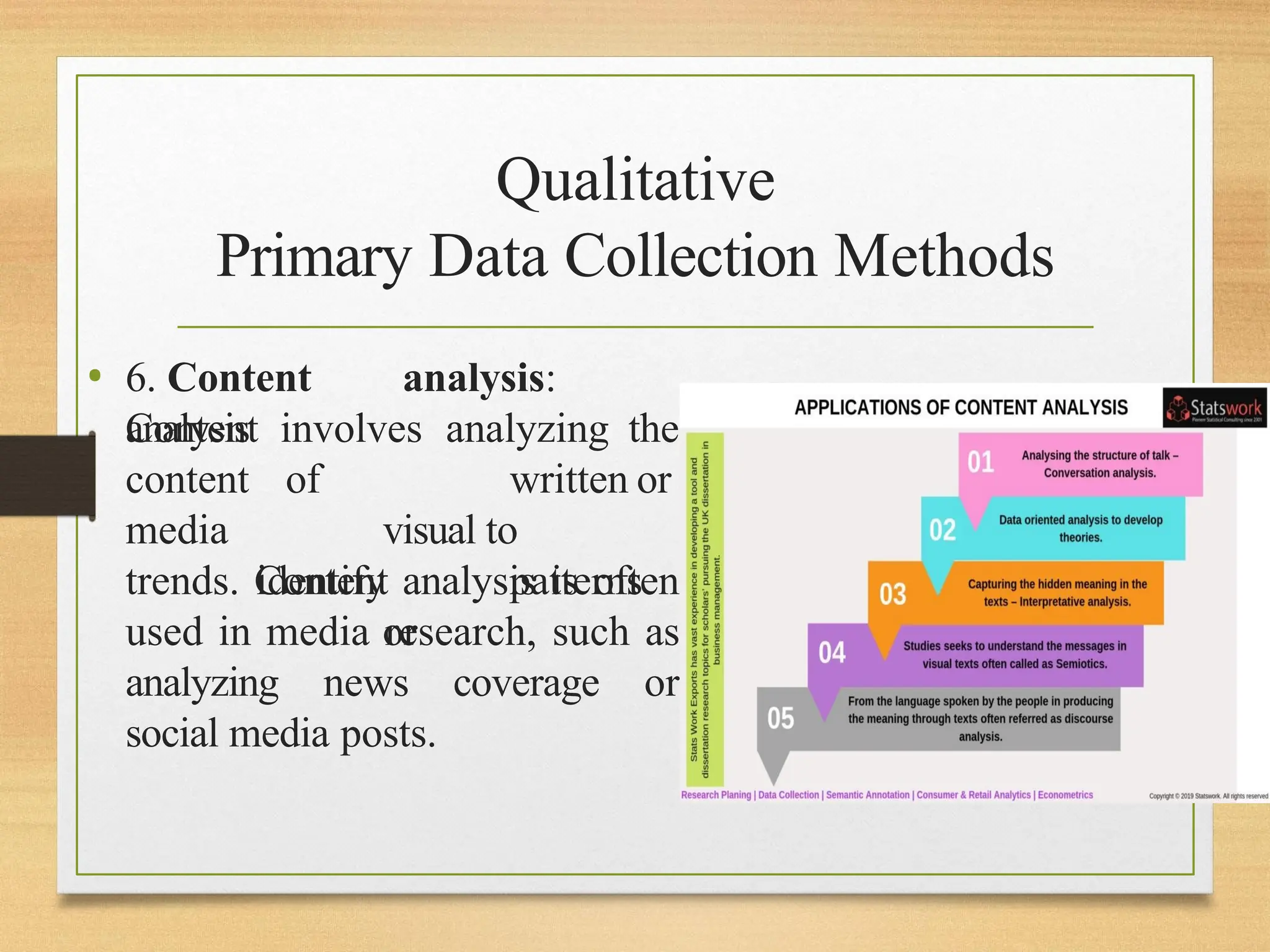 Qualitative
Primary Data Collection Methods
• 6. Content analysis:
Content involves analyzing the
analysis
content
media
of written or
visual to
identify patterns
or
trends. Content analysis is often
used in media research, such as
analyzing news coverage or
social media posts.
 
