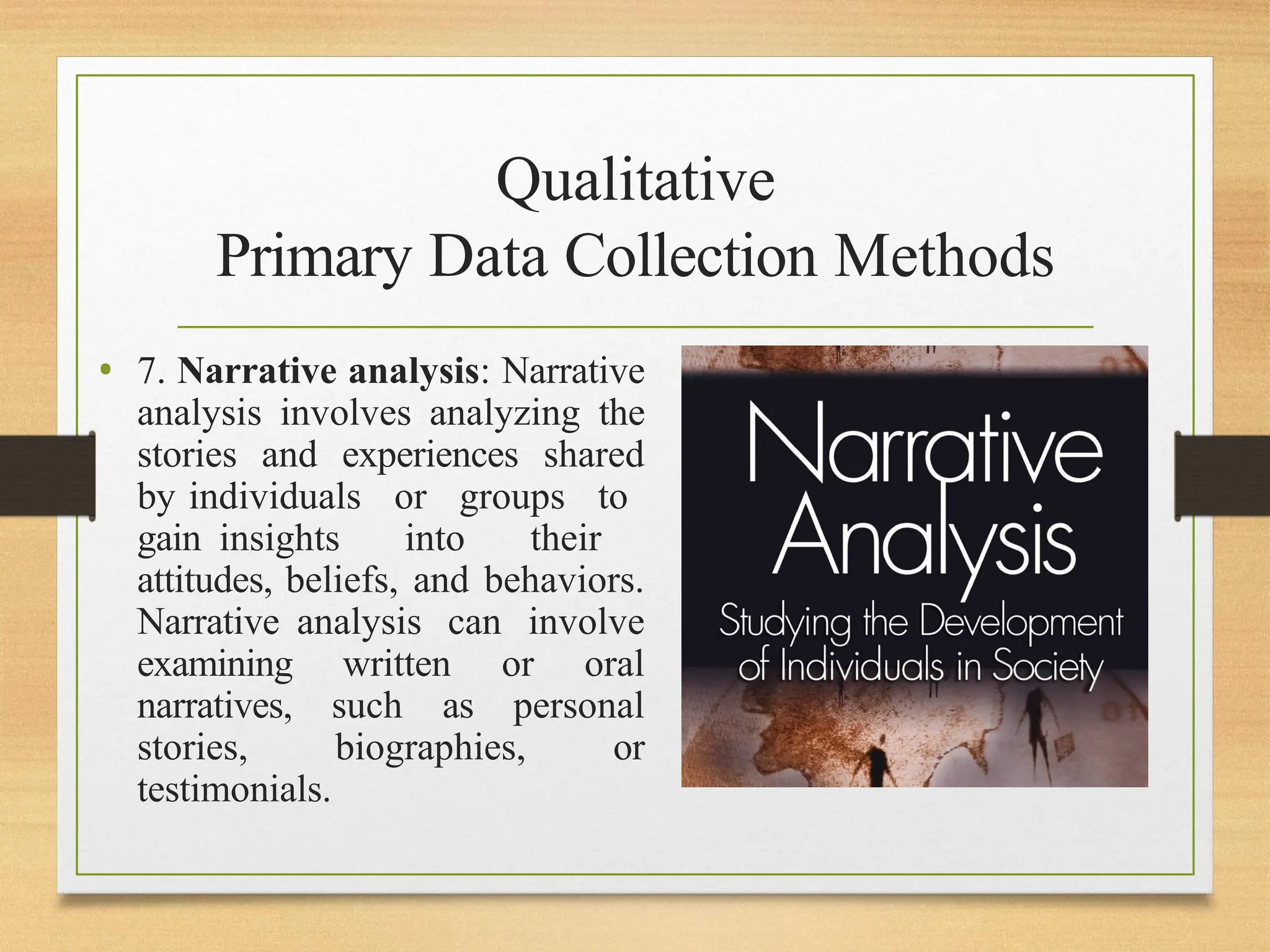 Qualitative
Primary Data Collection Methods
• 7. Narrative analysis: Narrative
analysis involves analyzing the
stories and experiences shared
by individuals or groups to
gain insights into their
attitudes, beliefs, and behaviors.
Narrative analysis can involve
examining written or oral
narratives, such as personal
stories, biographies, or
testimonials.
 