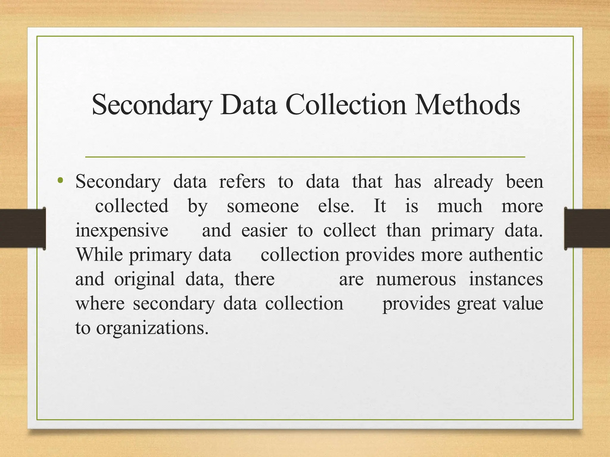 Secondary Data Collection Methods
• Secondary data refers to data that has already been
collected by someone else. It is much more
inexpensive and easier to collect than primary data.
While primary data collection provides more authentic
and original data, there are numerous instances
where secondary data collection provides great value
to organizations.
 