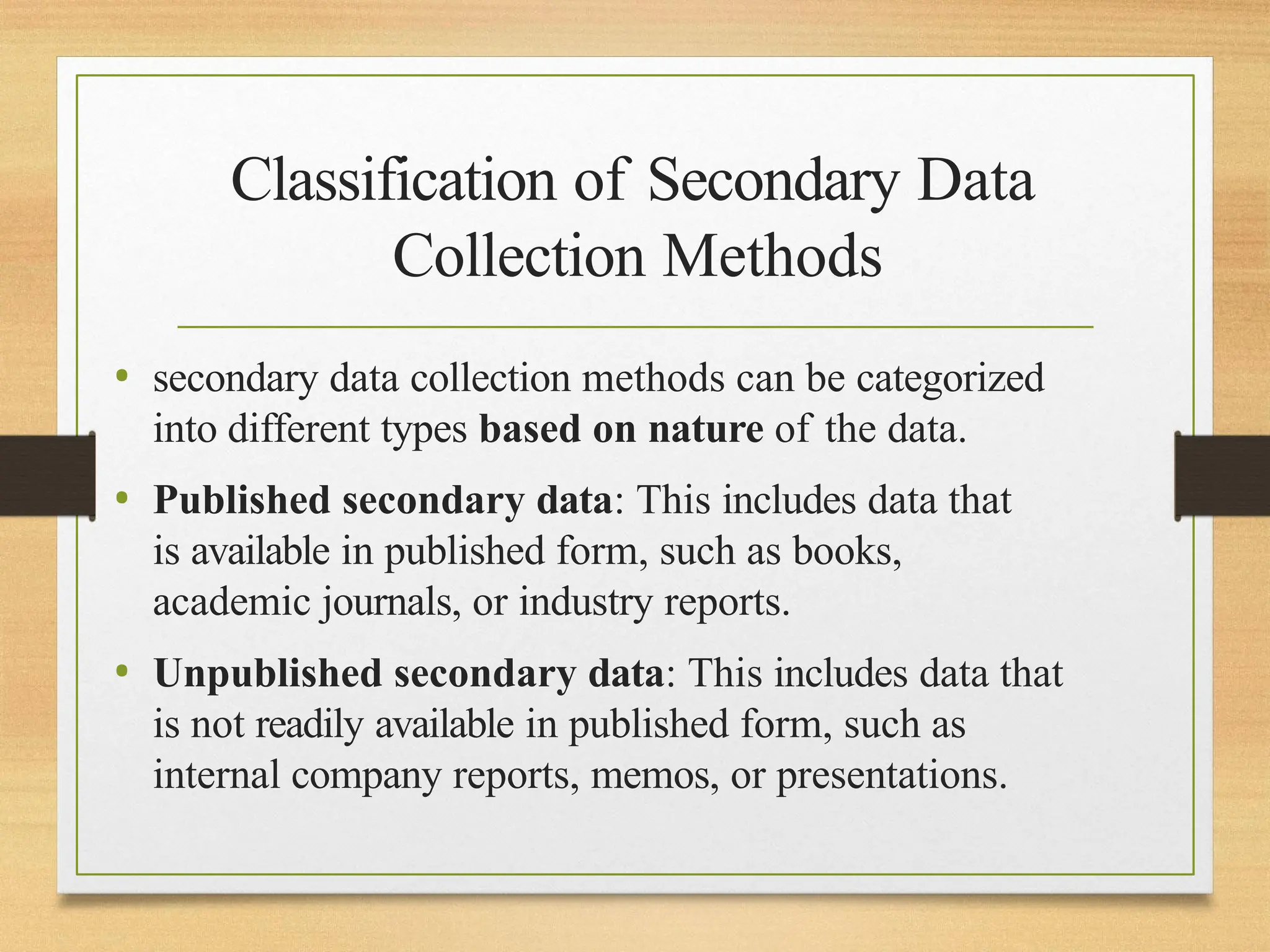 Classification of Secondary Data
Collection Methods
• secondary data collection methods can be categorized
into different types based on nature of the data.
• Published secondary data: This includes data that
is available in published form, such as books,
academic journals, or industry reports.
• Unpublished secondary data: This includes data that
is not readily available in published form, such as
internal company reports, memos, or presentations.
 