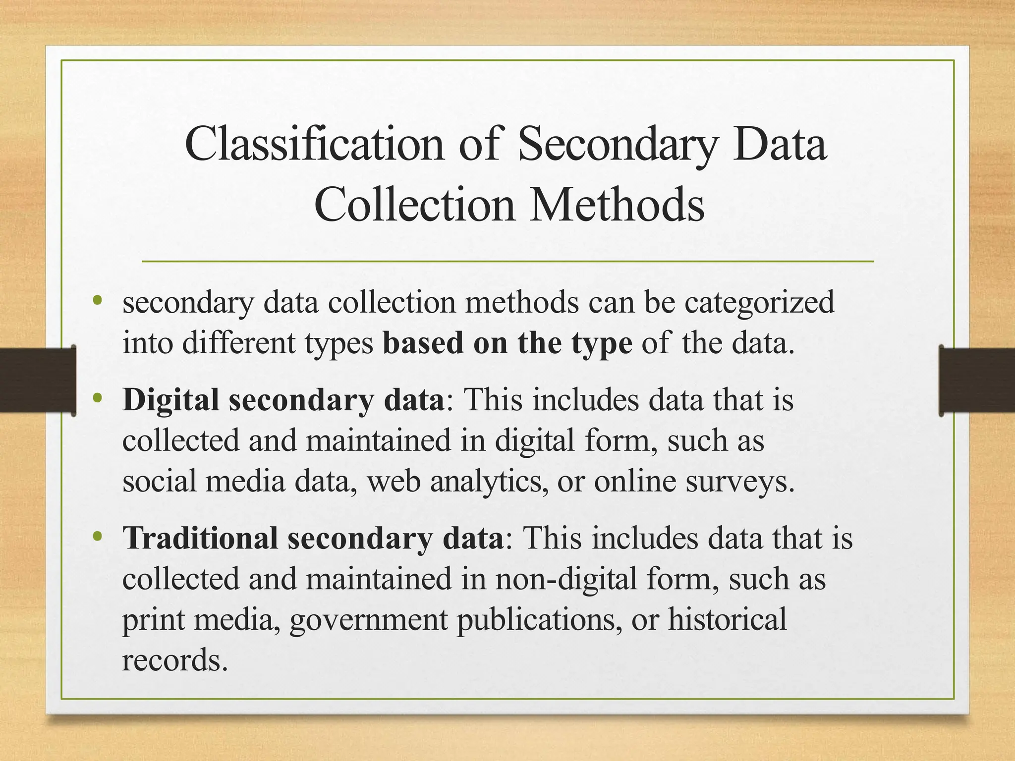 Classification of Secondary Data
Collection Methods
• secondary data collection methods can be categorized
into different types based on the type of the data.
• Digital secondary data: This includes data that is
collected and maintained in digital form, such as
social media data, web analytics, or online surveys.
• Traditional secondary data: This includes data that is
collected and maintained in non-digital form, such as
print media, government publications, or historical
records.
 