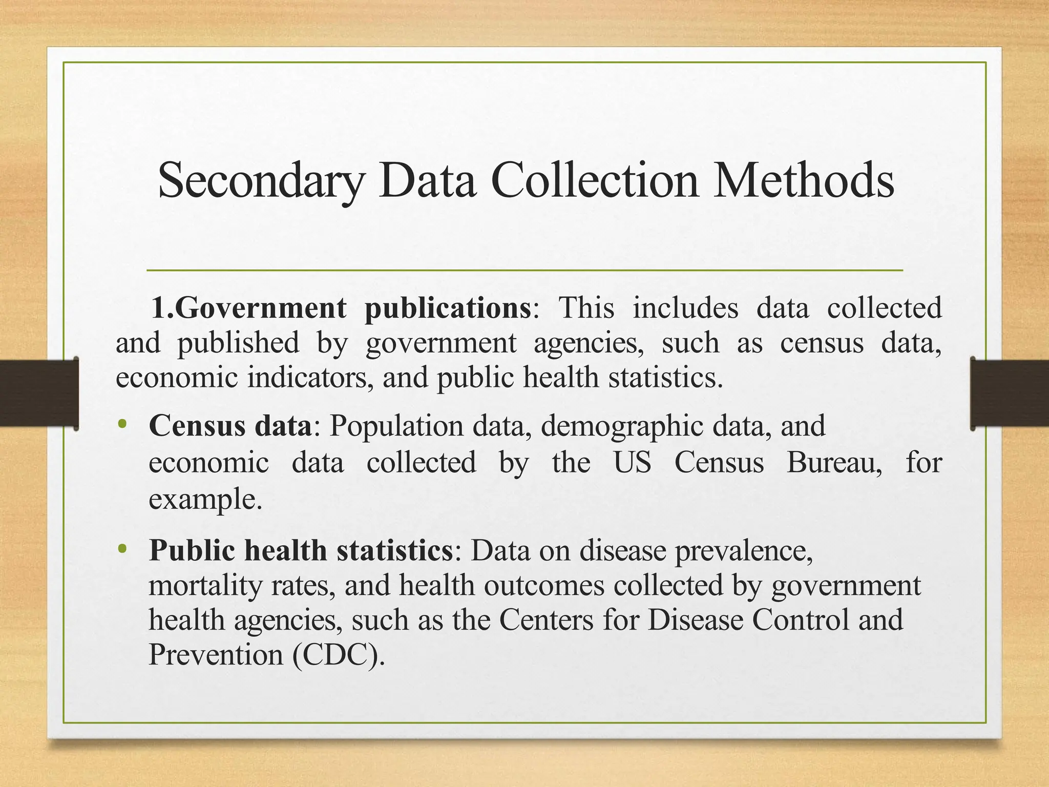 Secondary Data Collection Methods
1.Government publications: This includes data collected
and published by government agencies, such as census data,
economic indicators, and public health statistics.
• Census data: Population data, demographic data, and
economic data collected by the US Census Bureau, for
example.
• Public health statistics: Data on disease prevalence,
mortality rates, and health outcomes collected by government
health agencies, such as the Centers for Disease Control and
Prevention (CDC).
 
