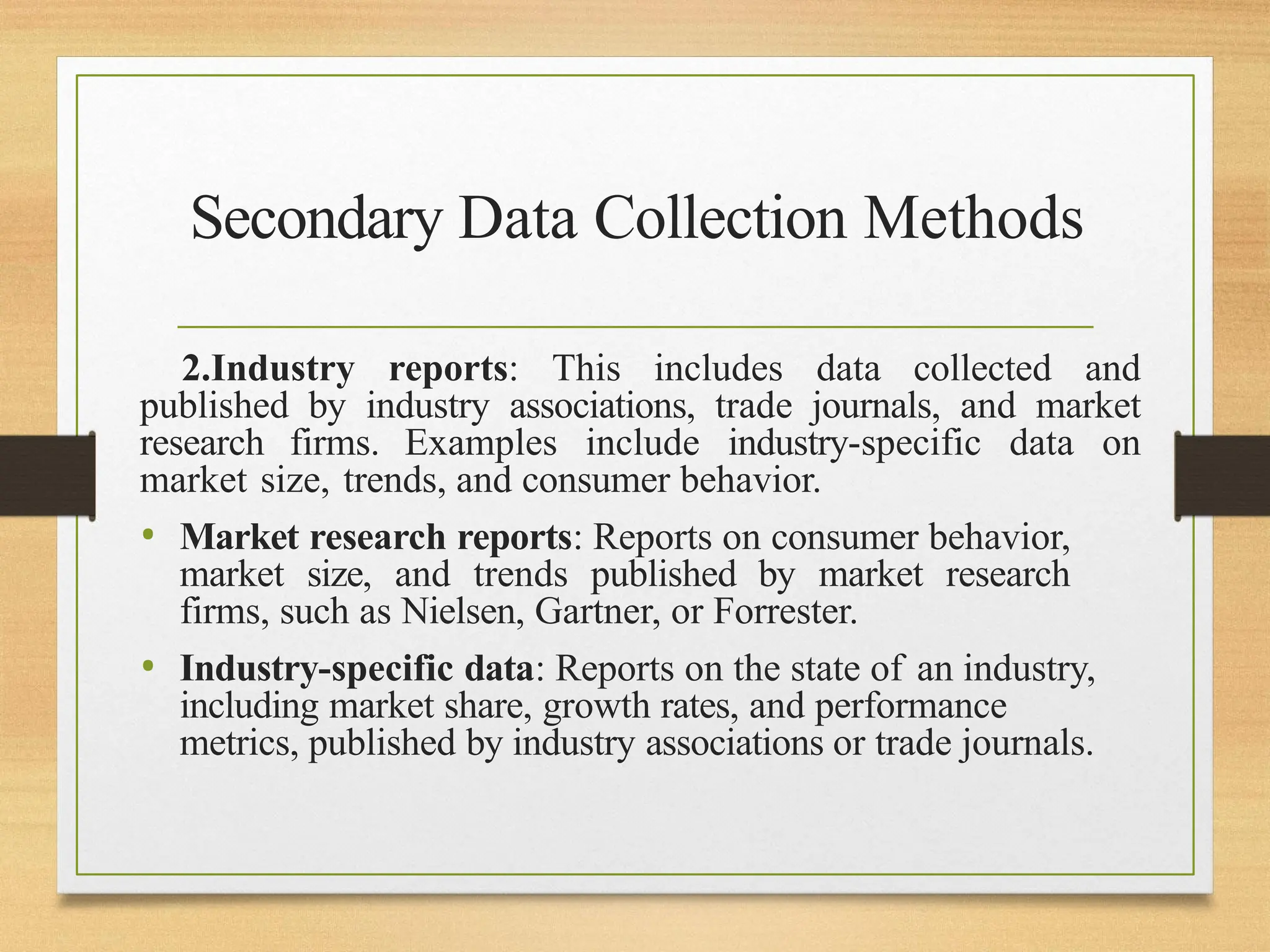 Secondary Data Collection Methods
2.Industry reports: This includes data collected and
published by industry associations, trade journals, and market
research firms. Examples include industry-specific data on
market size, trends, and consumer behavior.
• Market research reports: Reports on consumer behavior,
market size, and trends published by market research
firms, such as Nielsen, Gartner, or Forrester.
• Industry-specific data: Reports on the state of an industry,
including market share, growth rates, and performance
metrics, published by industry associations or trade journals.
 