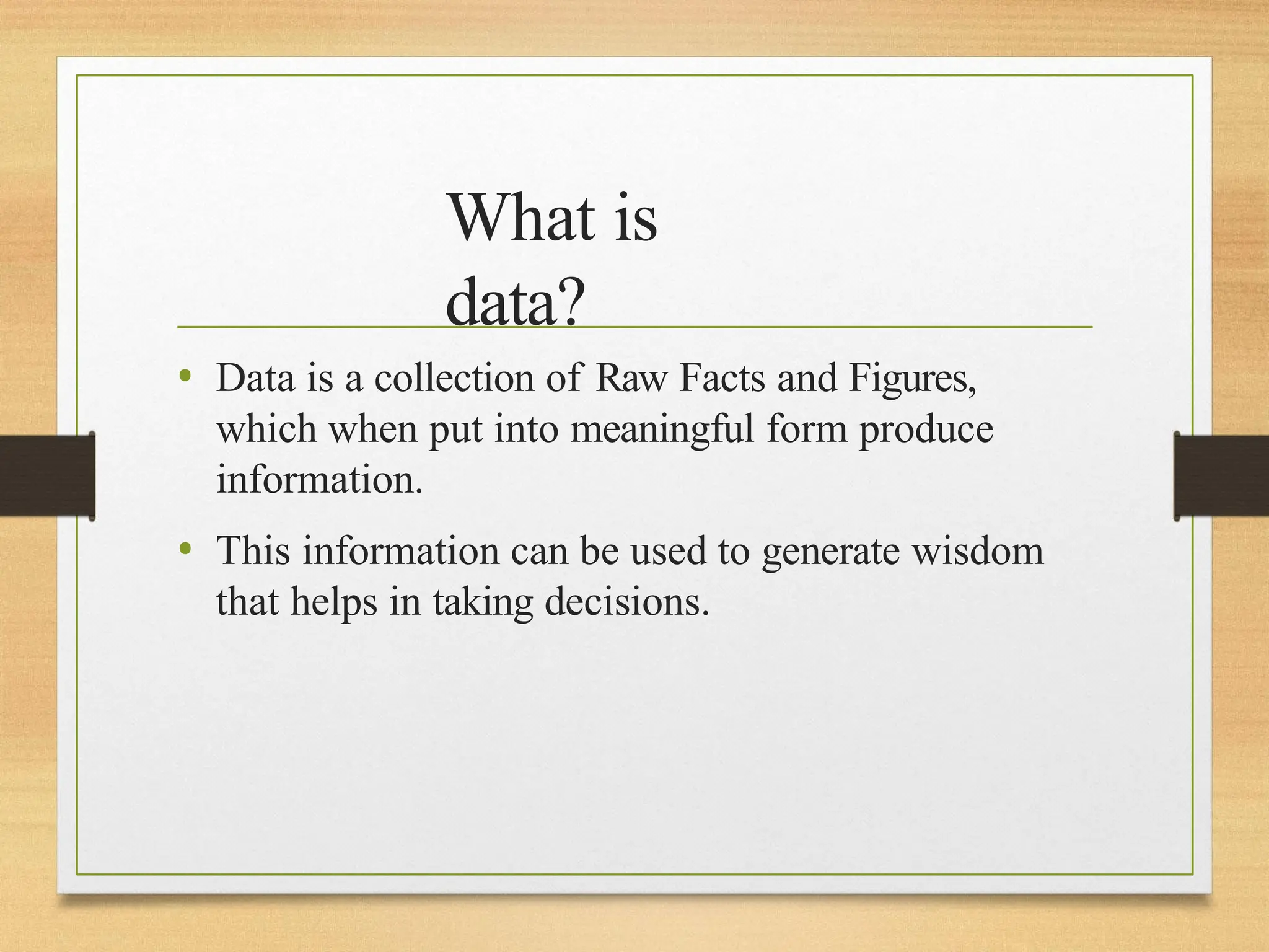 What is
data?
• Data is a collection of Raw Facts and Figures,
which when put into meaningful form produce
information.
• This information can be used to generate wisdom
that helps in taking decisions.
 