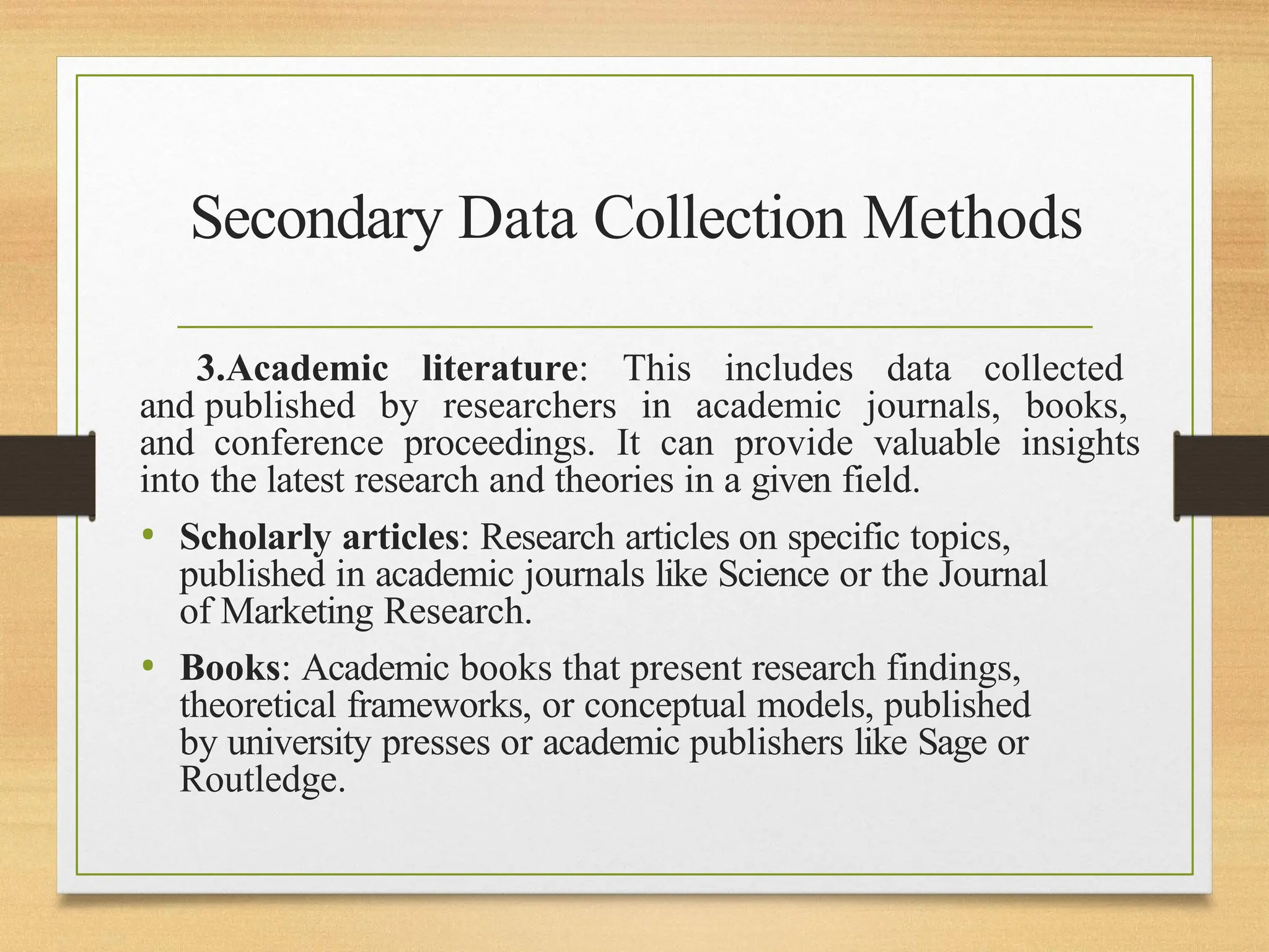 Secondary Data Collection Methods
3.Academic literature: This includes data collected
and published by researchers in academic journals, books,
and conference proceedings. It can provide valuable insights
into the latest research and theories in a given field.
• Scholarly articles: Research articles on specific topics,
published in academic journals like Science or the Journal
of Marketing Research.
• Books: Academic books that present research findings,
theoretical frameworks, or conceptual models, published
by university presses or academic publishers like Sage or
Routledge.
 