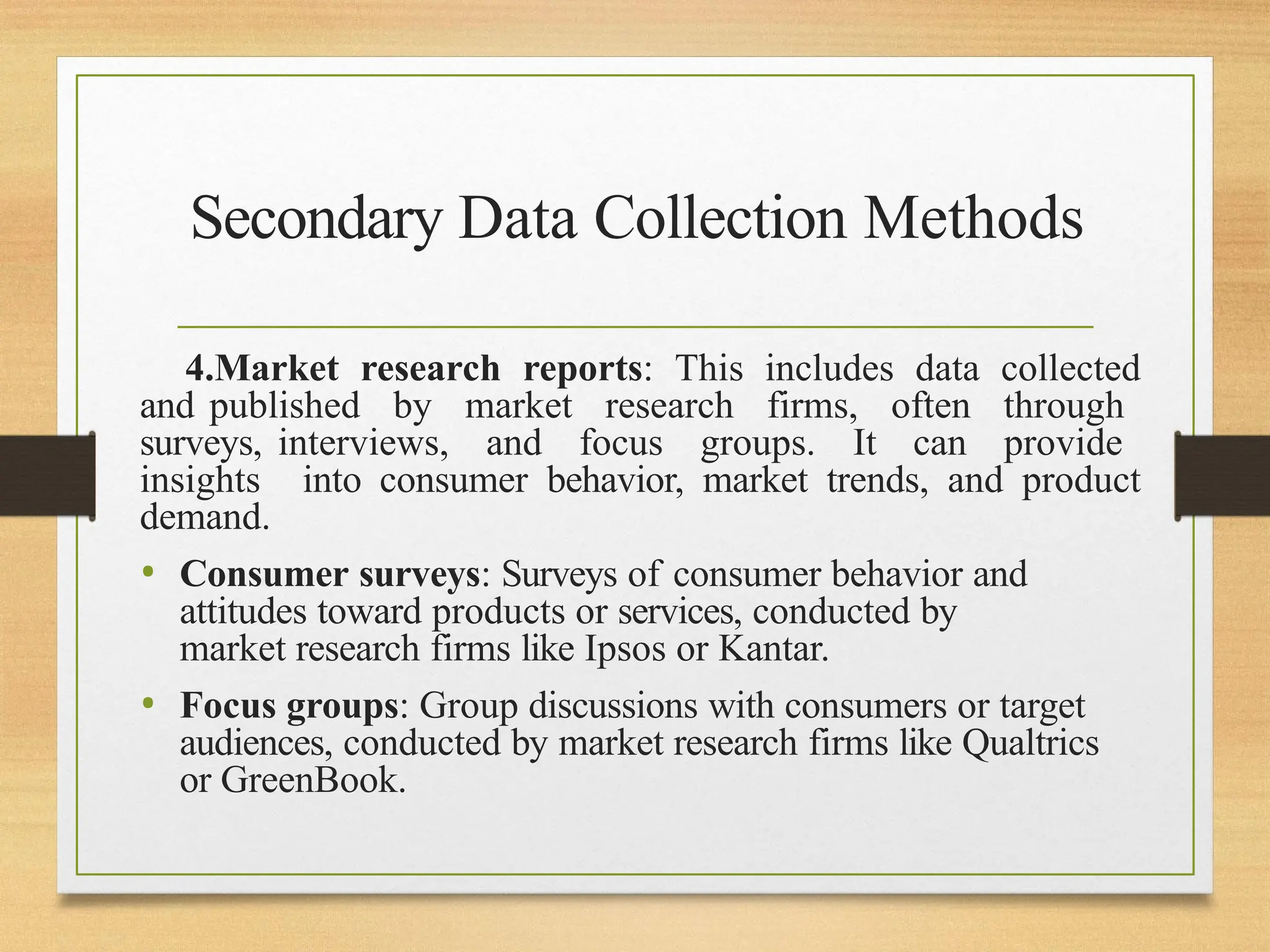 Secondary Data Collection Methods
4.Market research reports: This includes data collected
and published by market research firms, often through
surveys, interviews, and focus groups. It can provide
insights into consumer behavior, market trends, and product
demand.
• Consumer surveys: Surveys of consumer behavior and
attitudes toward products or services, conducted by
market research firms like Ipsos or Kantar.
• Focus groups: Group discussions with consumers or target
audiences, conducted by market research firms like Qualtrics
or GreenBook.
 