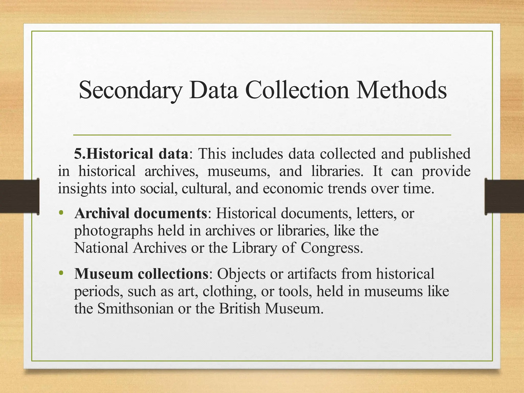 Secondary Data Collection Methods
5.Historical data: This includes data collected and published
in historical archives, museums, and libraries. It can provide
insights into social, cultural, and economic trends over time.
• Archival documents: Historical documents, letters, or
photographs held in archives or libraries, like the
National Archives or the Library of Congress.
• Museum collections: Objects or artifacts from historical
periods, such as art, clothing, or tools, held in museums like
the Smithsonian or the British Museum.
 