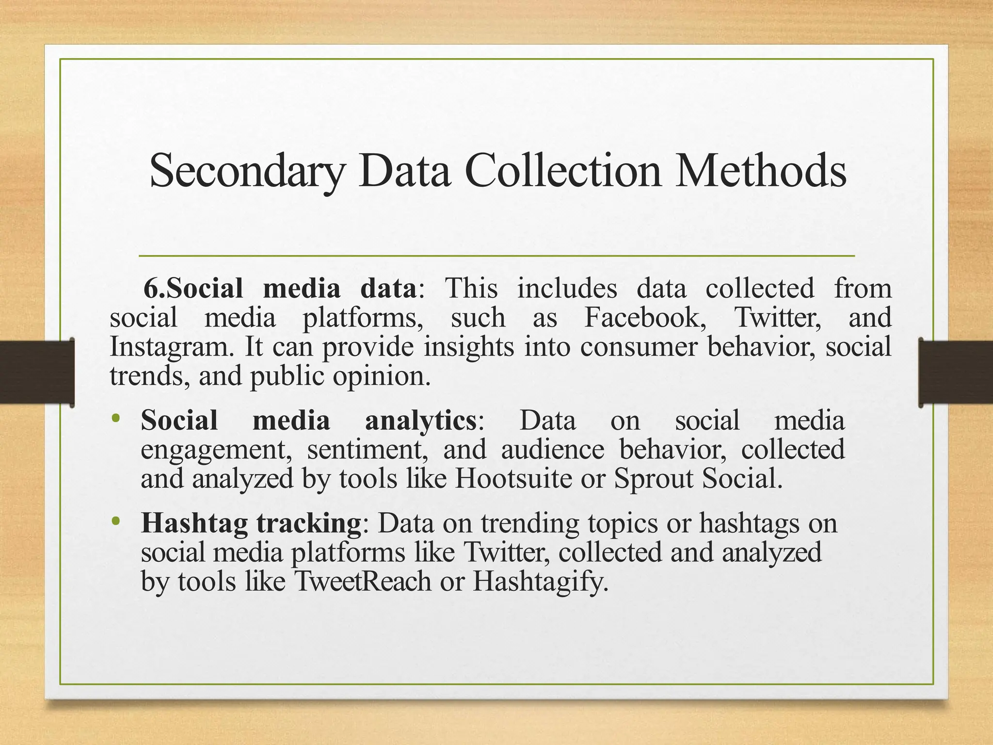 Secondary Data Collection Methods
6.Social media data: This includes data collected from
social media platforms, such as Facebook, Twitter, and
Instagram. It can provide insights into consumer behavior, social
trends, and public opinion.
• Social media analytics: Data on social media
engagement, sentiment, and audience behavior, collected
and analyzed by tools like Hootsuite or Sprout Social.
• Hashtag tracking: Data on trending topics or hashtags on
social media platforms like Twitter, collected and analyzed
by tools like TweetReach or Hashtagify.
 