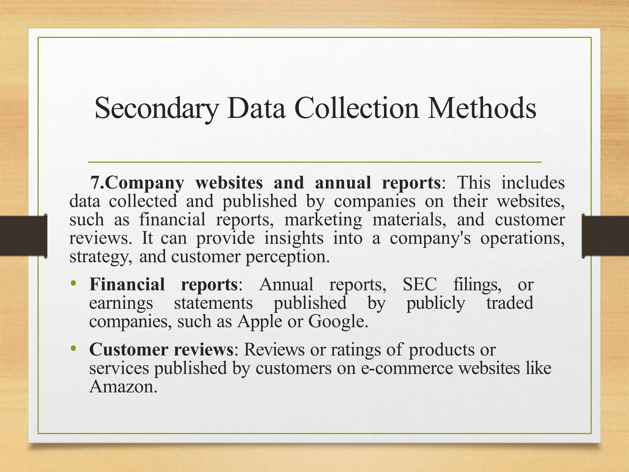 Secondary Data Collection Methods
7.Company websites and annual reports: This includes
data collected and published by companies on their websites,
such as financial reports, marketing materials, and customer
reviews. It can provide insights into a company's operations,
strategy, and customer perception.
• Financial reports: Annual reports, SEC filings, or
earnings statements published by publicly traded
companies, such as Apple or Google.
• Customer reviews: Reviews or ratings of products or
services published by customers on e-commerce websites like
Amazon.
 