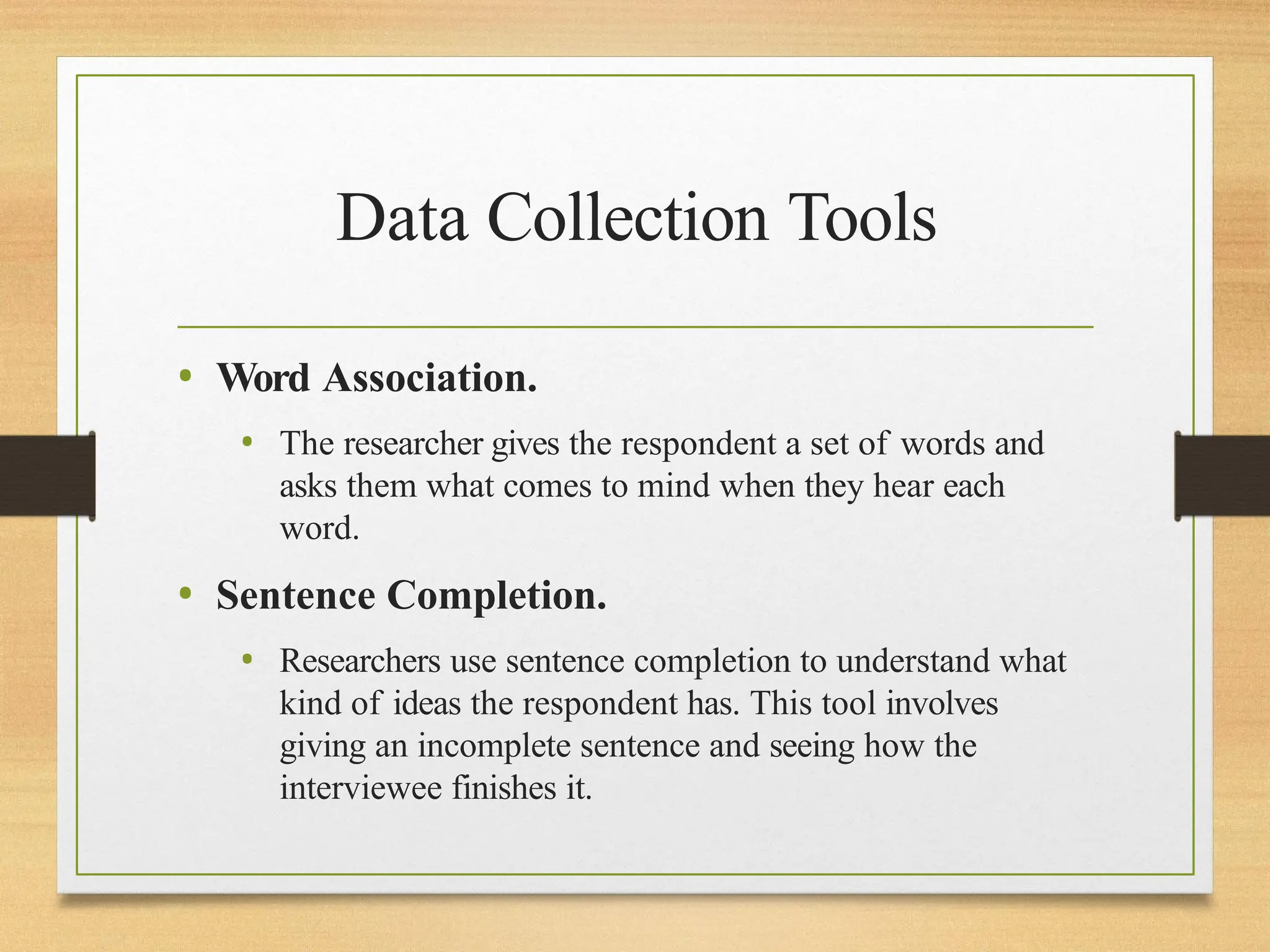 Data Collection Tools
• Word Association.
• The researcher gives the respondent a set of words and
asks them what comes to mind when they hear each
word.
• Sentence Completion.
• Researchers use sentence completion to understand what
kind of ideas the respondent has. This tool involves
giving an incomplete sentence and seeing how the
interviewee finishes it.
 