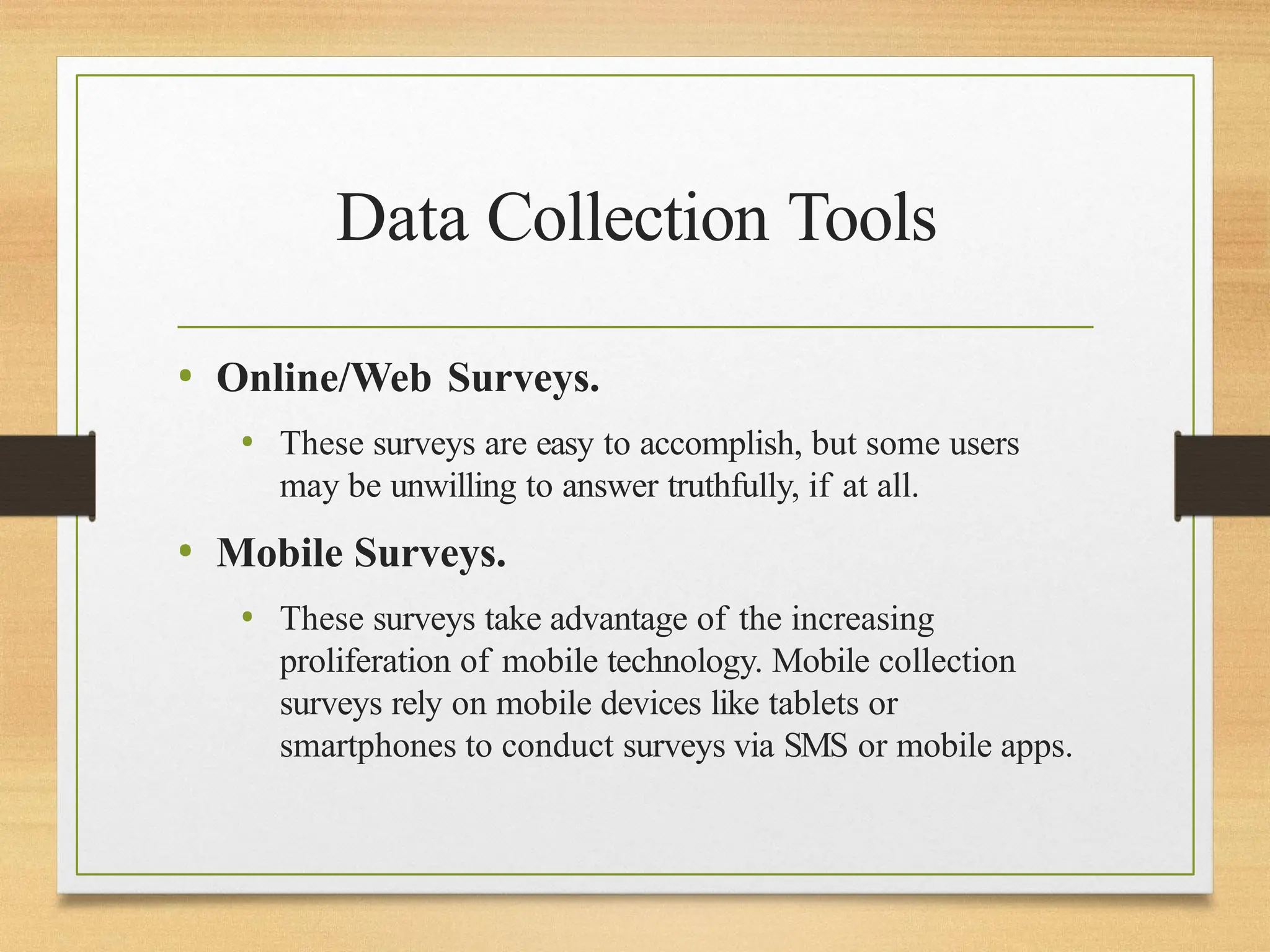 Data Collection Tools
• Online/Web Surveys.
• These surveys are easy to accomplish, but some users
may be unwilling to answer truthfully, if at all.
• Mobile Surveys.
• These surveys take advantage of the increasing
proliferation of mobile technology. Mobile collection
surveys rely on mobile devices like tablets or
smartphones to conduct surveys via SMS or mobile apps.
 