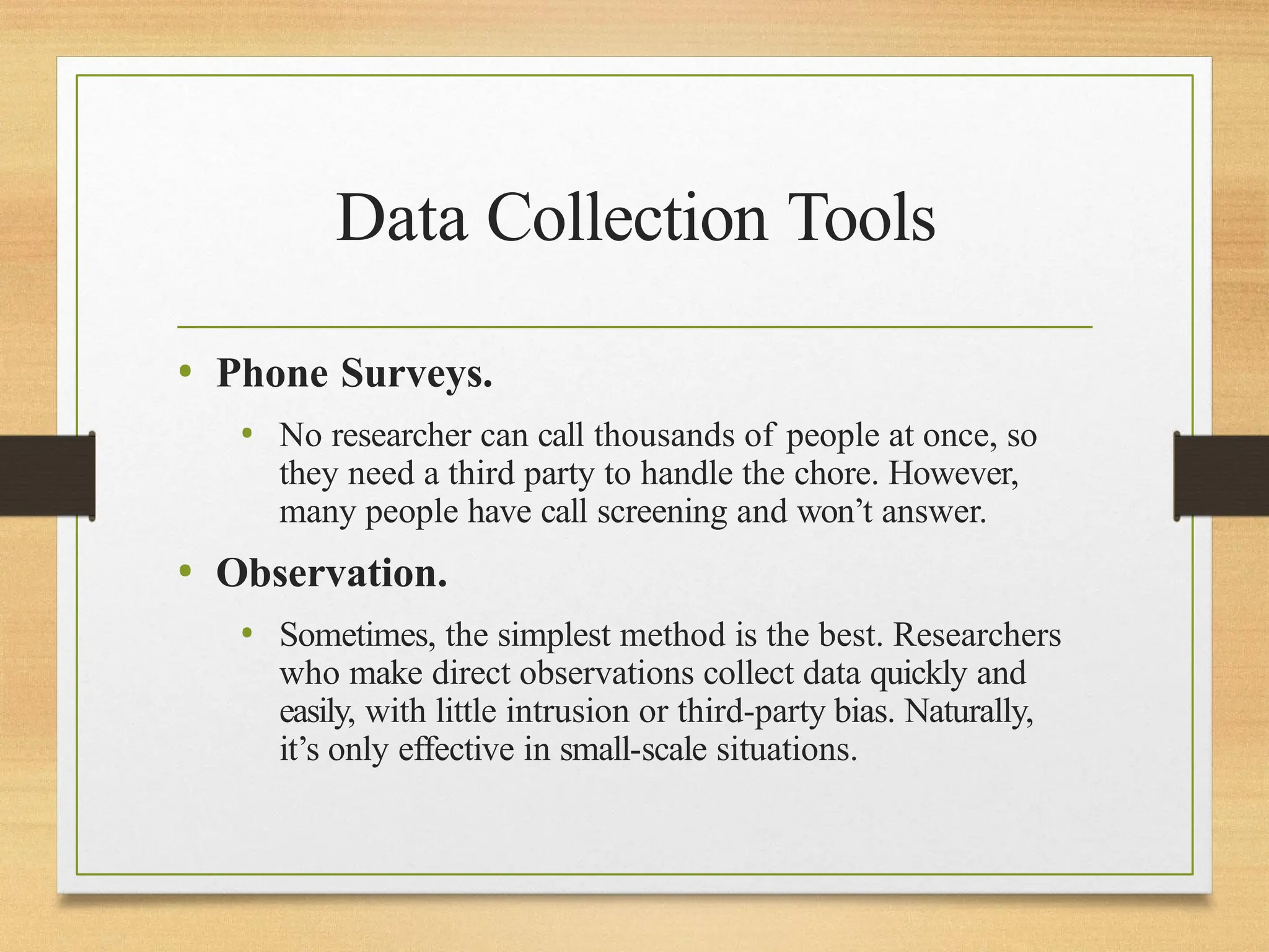 Data Collection Tools
• Phone Surveys.
• No researcher can call thousands of people at once, so
they need a third party to handle the chore. However,
many people have call screening and won’t answer.
• Observation.
• Sometimes, the simplest method is the best. Researchers
who make direct observations collect data quickly and
easily, with little intrusion or third-party bias. Naturally,
it’s only effective in small-scale situations.
 