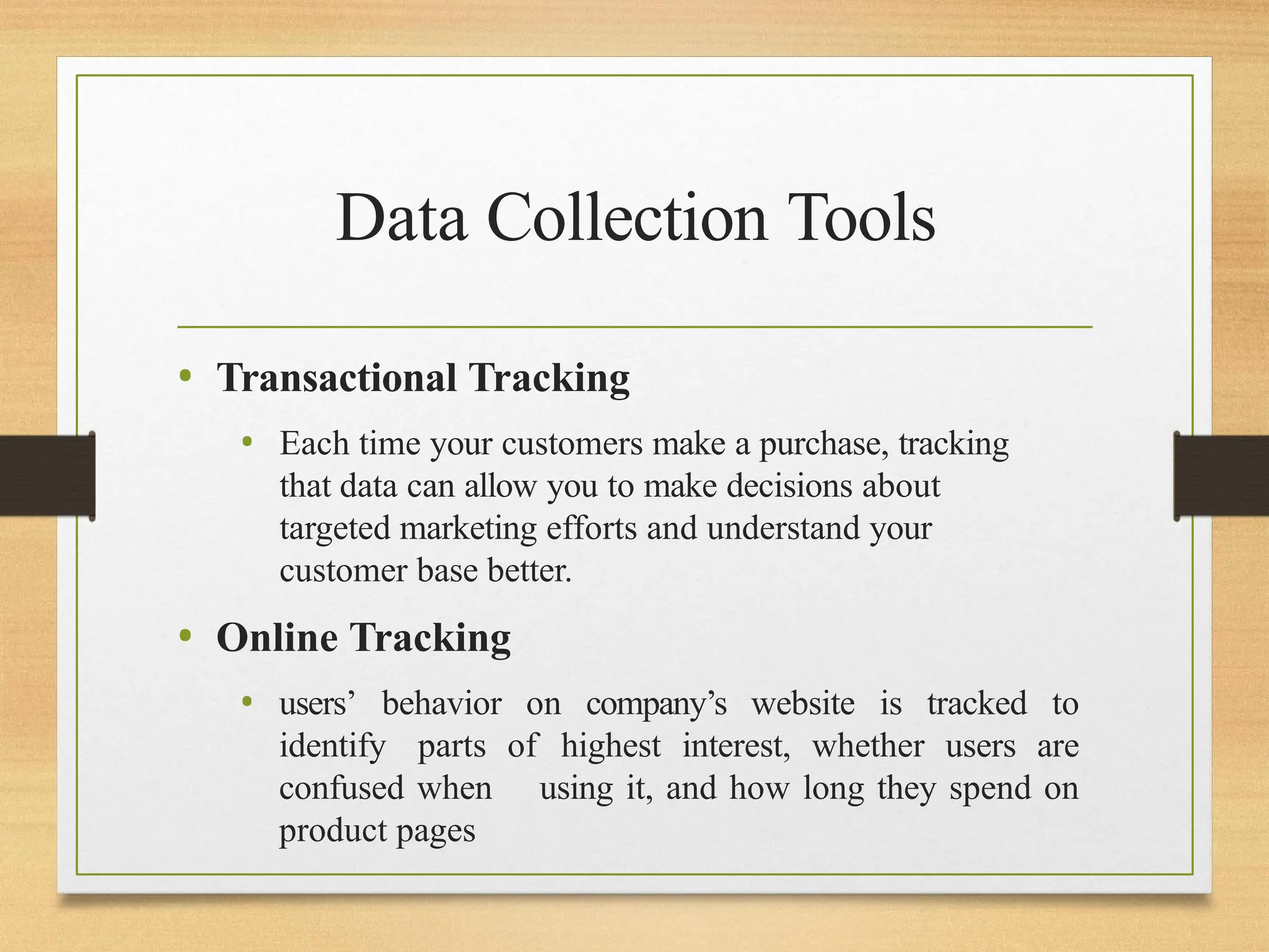 Data Collection Tools
• Transactional Tracking
• Each time your customers make a purchase, tracking
that data can allow you to make decisions about
targeted marketing efforts and understand your
customer base better.
• Online Tracking
• users’ behavior on company’s website is tracked to
identify parts of highest interest, whether users are
confused when using it, and how long they spend on
product pages
 