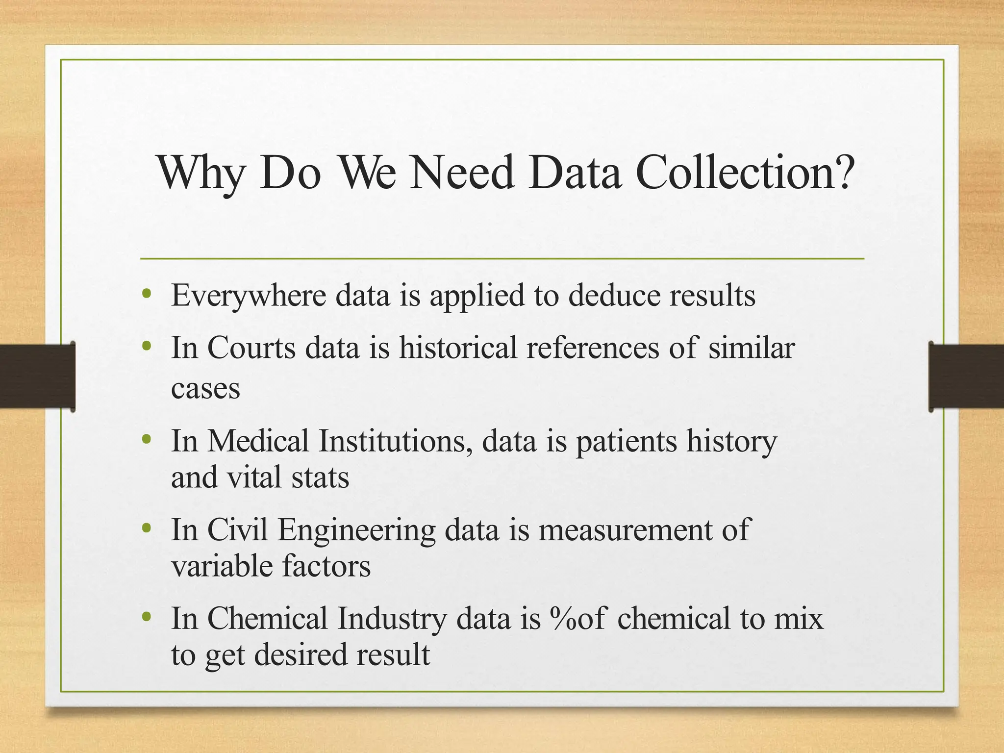 Why Do We Need Data Collection?
• Everywhere data is applied to deduce results
• In Courts data is historical references of similar
cases
• In Medical Institutions, data is patients history
and vital stats
• In Civil Engineering data is measurement of
variable factors
• In Chemical Industry data is %of chemical to mix
to get desired result
 