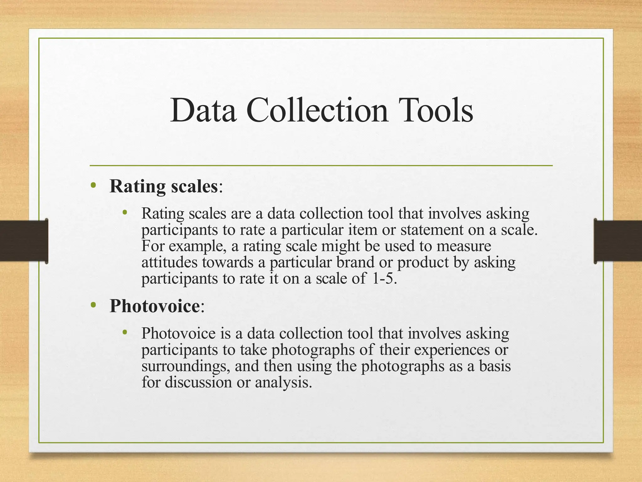 Data Collection Tools
• Rating scales:
• Rating scales are a data collection tool that involves asking
participants to rate a particular item or statement on a scale.
For example, a rating scale might be used to measure
attitudes towards a particular brand or product by asking
participants to rate it on a scale of 1-5.
• Photovoice:
• Photovoice is a data collection tool that involves asking
participants to take photographs of their experiences or
surroundings, and then using the photographs as a basis
for discussion or analysis.
 