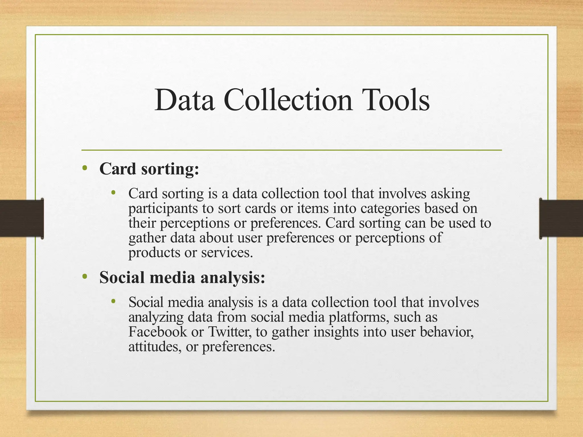 Data Collection Tools
• Card sorting:
• Card sorting is a data collection tool that involves asking
participants to sort cards or items into categories based on
their perceptions or preferences. Card sorting can be used to
gather data about user preferences or perceptions of
products or services.
• Social media analysis:
• Social media analysis is a data collection tool that involves
analyzing data from social media platforms, such as
Facebook or Twitter, to gather insights into user behavior,
attitudes, or preferences.
 
